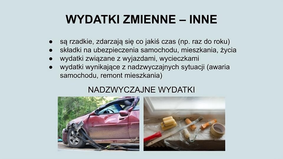 U góry ekranu napis: Wydatki zmienne - inne. Niżej tekst: są rzadkie, zdarzają się co jakiś czas (np. raz do roku); składki na ubezpieczenie samochodu, mieszkania, życia; wydatki związane z wyjazdami, wycieczkami; wydatki wynikające z nadzwyczajnych sytuacji (awaria samochodu, remont mieszkania). Na dole ekranu napis: Nadzwyczajne wydatki oraz dwa zdjęcia. Po lewej stronie zdjęcie przedstawia samochód, który uległ wypadkowi. Ma wgniecioną blachę, rozwalone nadkole, odpadnięte listwy. Po prawej stronie zdjęcie przedstawiające fragment parapetu i część okna zasłoniętych folią. Na parapecie leżą taśma malarska, śrubokręt, pędzel, wałek do malowania.
