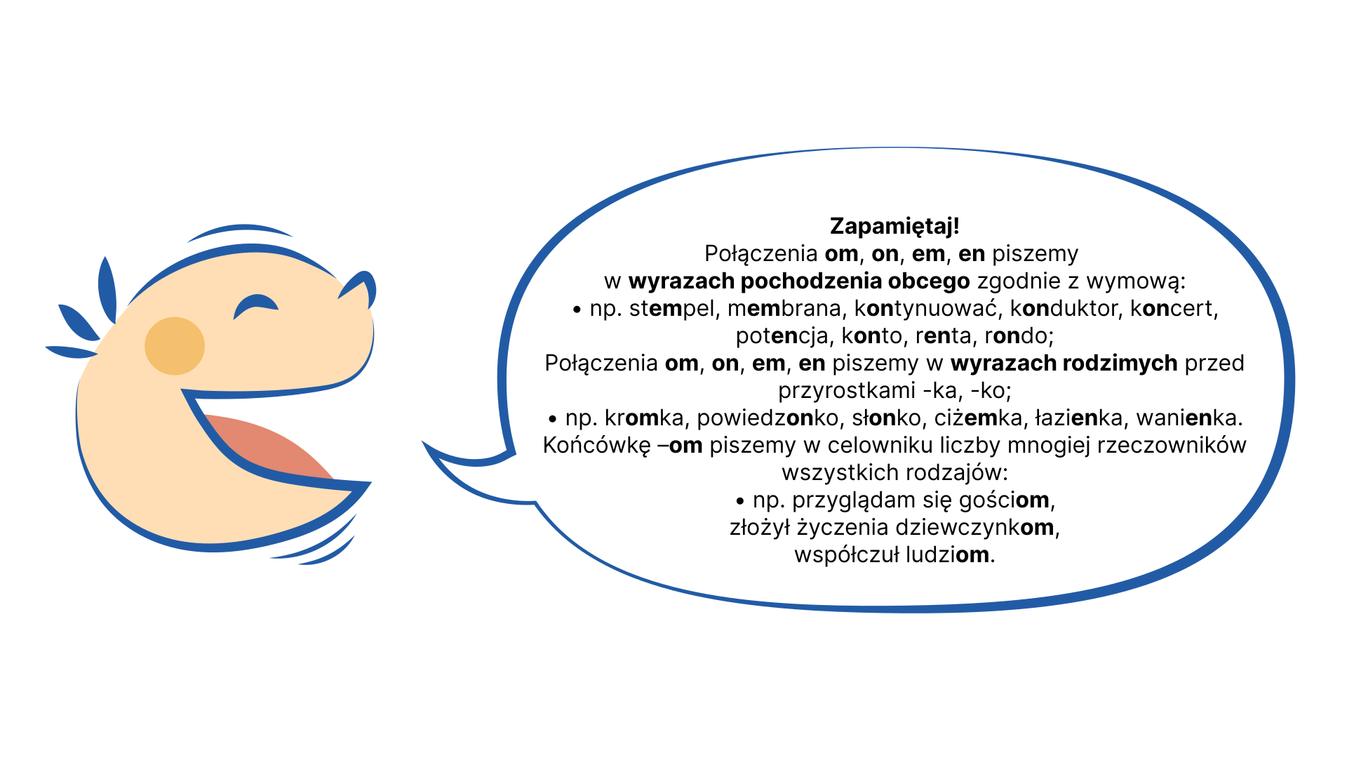 Ilustracja przedstawiająca po lewej stronie uśmiechniętą buzię dziecka, które mówi. Po prawej stronie tekst w dymku: Zapamiętaj! Połączenia om, on, em, en piszemy w wyrazach pochodzenia obcego zgodnie z wymową: • np. stempel, membrana, kontynuować, konduktor, koncert, potencja, konto, renta, rondo; Połączenia om, on, em, en piszemy w wyrazach rodzimych przed przyrostkami -ka, -ko; • np. kromka, powiedzonko, słonko, ciżemka, łazienka, wanienka. Końcówkę –om piszemy w celowniku liczby mnogiej rzeczowników wszystkich rodzajów: • np. przyglądam się gościom, złożył życzenia dziewczynkom, współczuł ludziom.