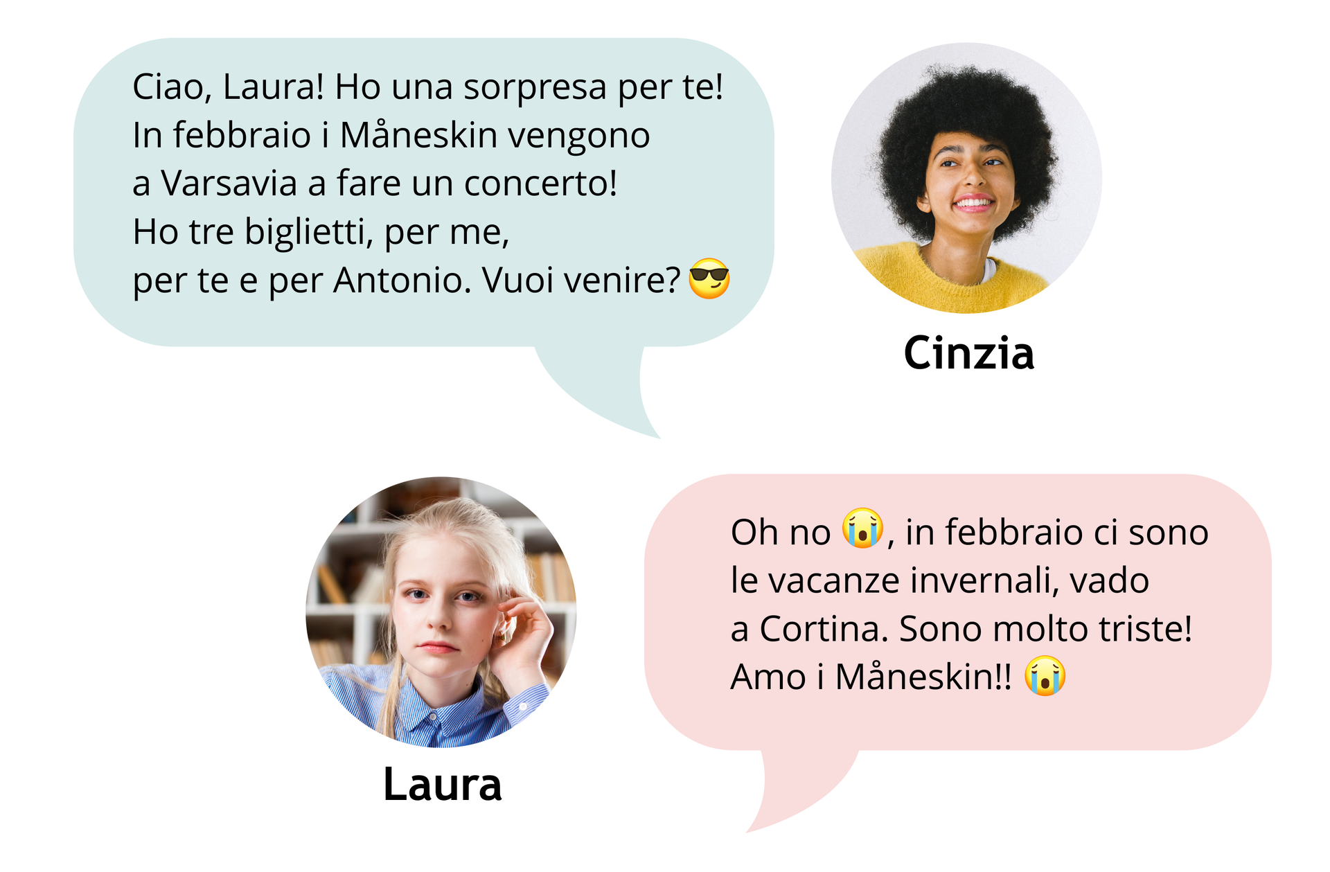 Grafika przedstawia czat. W górnej części ilustracji po prawej znajduje się małe okrągłe zdjęcie twarzy uśmiechniętej dziewczyny podpisane jej imieniem Cinzia. Obok zdjęcia z lewej strony znajduje się dymek z tekstem: Ciao, Laura! Ho una sorpresa per te! In febbraio i Måneskin vengono a Varsavia a fare un concerto! Ho tre biglietti, per me, per te e per Antonio. Vuoi venire?
(buźka w okularach przeciwsłonecznych) Poniżej po lewej stronie znajduje się małe okrągłe zdjęcie na którym widać twarz młodej dziewczyny. Zdjęcie jest podpisane jej imieniem Laura. Obok zdjęcia znajduje się dymek z tekstem: Oh no
(płacząca buźka), in febbraio ci sono le vacanze invernali, vado a Cortina. Sono molto triste! Amo i Måneskin!!
{płacząca buźka)