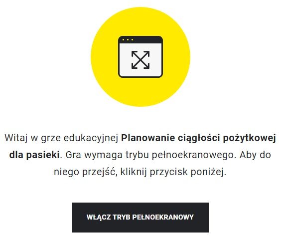Grafika przedstawia wejście do gry edukacyjnej. Po środku znajduje się żółte koło z ikoną prostokąta z białym tłem, na którym znajdują się ułożone przekątnie podwójne strzałki. Prostokąt zawiera także czarny panel na górnym boku, który ma trzy kropki po lewej stronie.  Pod kołem znajduje się tekst: Witaj w grze edukacyjnej Planowanie ciągłości pożytkowej dla pasieki. Gra wymaga trybu pełnoekranowego. Aby do niego przejść, kliknij przycisk poniżej. Pod tekstem znajduje się czarny, prostokątny panel z białym napisem: Włącz tryb pełnoekranowy. 