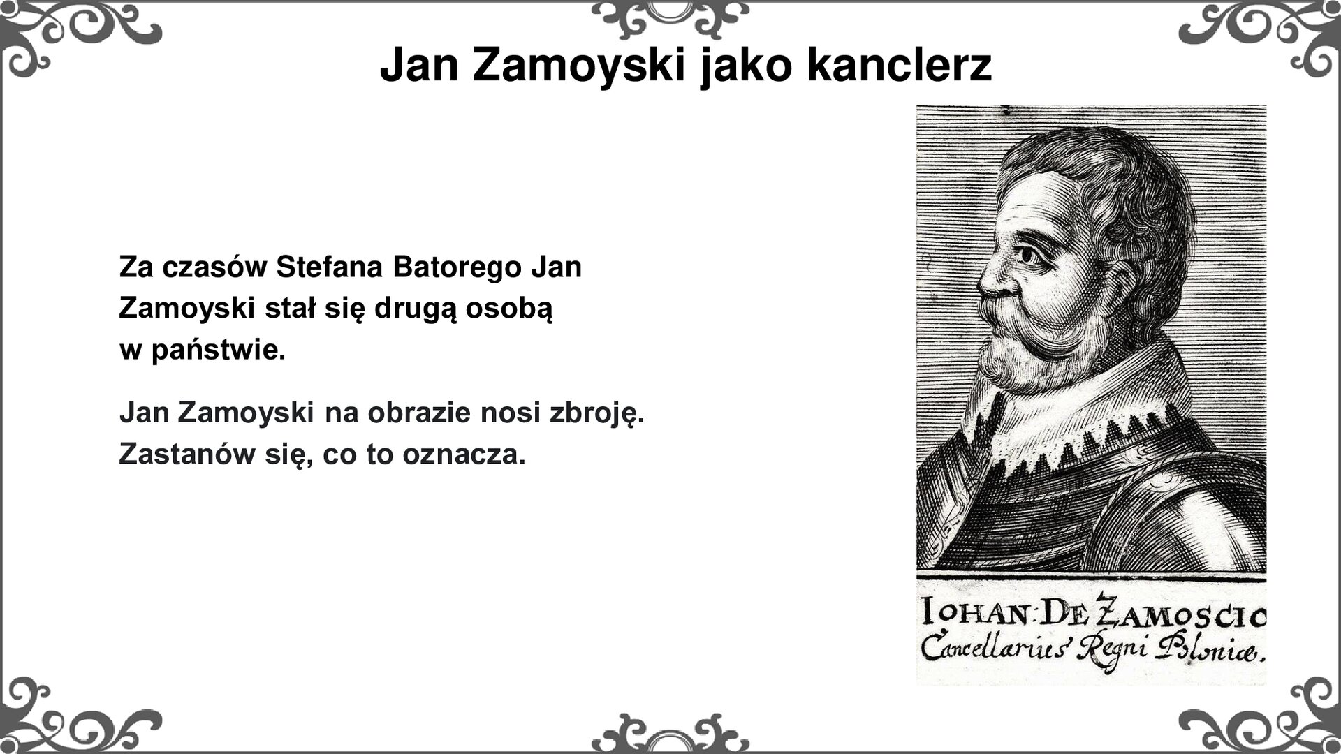 Slajd z przedstawieniem po prawej strony wizerunku Jana Zamoyskiego na nowożytnej grafice. Mężczyzna z brodą i falistymi włosami pokazany z profilu. Szyję oplata wysoki biały kołnierz, ząbkowany u dołu. Kołnierz wystaje spod wojskowego pancerza. Tytuł slajdu: Jan Zamoyski jako kanclerz. Tekst po lewej stronie slajdu: Za czasów Stefana Batorego Jan Zamoyski stał się drugą osobą w państwie. Jan Zamoyski na obrazie nosi zbroję. Zastanów się, co to oznacza. Ornament zdobiący slajd w narożnikach i pośrodku dłuższego boku prostokąta. 