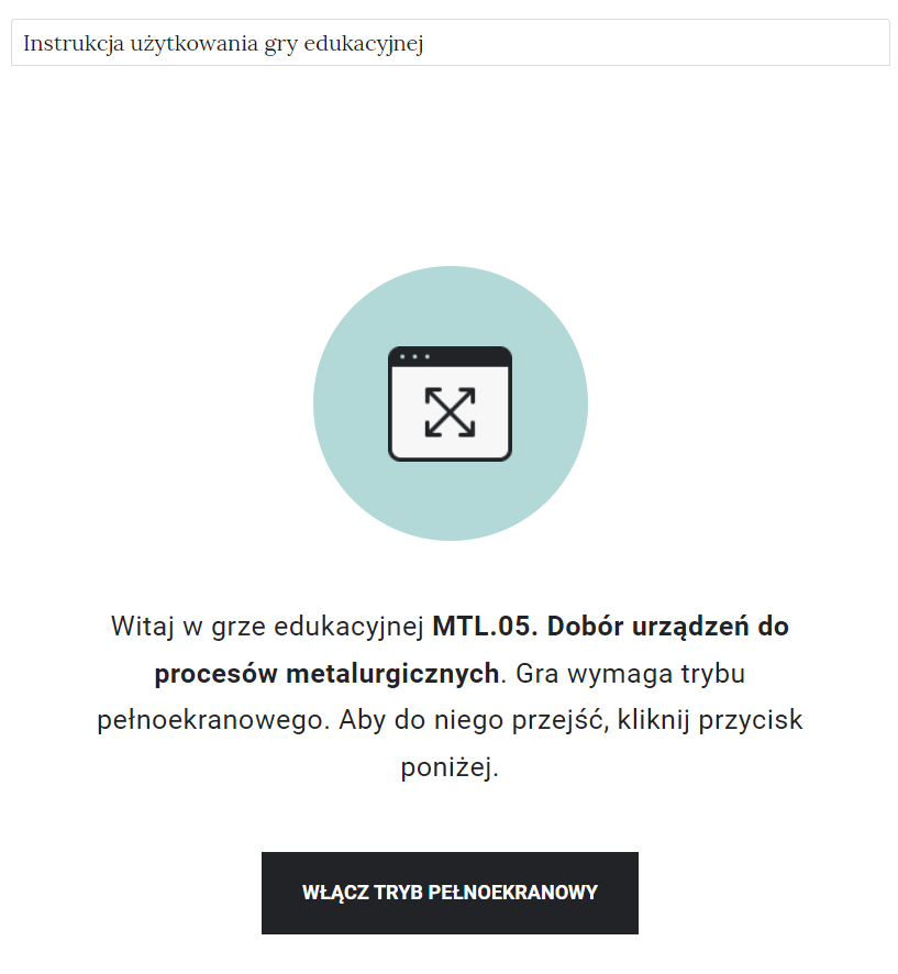Ilustracja przedstawia widok gry edukacyjnej i jej instrukcji. Na górze strony znajduje się kafelek z napisem Instrukcja użytkowania gry edukacyjnej. Poniżej widoczny jest ekran startowy gry edukacyjnej. Składa się on z ikony umiejscowionej na środku. Poniżej tekst witający użytkownika wraz z jej tytułem, oraz informacja o konieczności użycia trybu pełnoekranowego w celu jej uruchomienia. Na dole ekranu znajduje się duży czarny przycisk z białym napisem Włącz tryb pełnoekranowy.