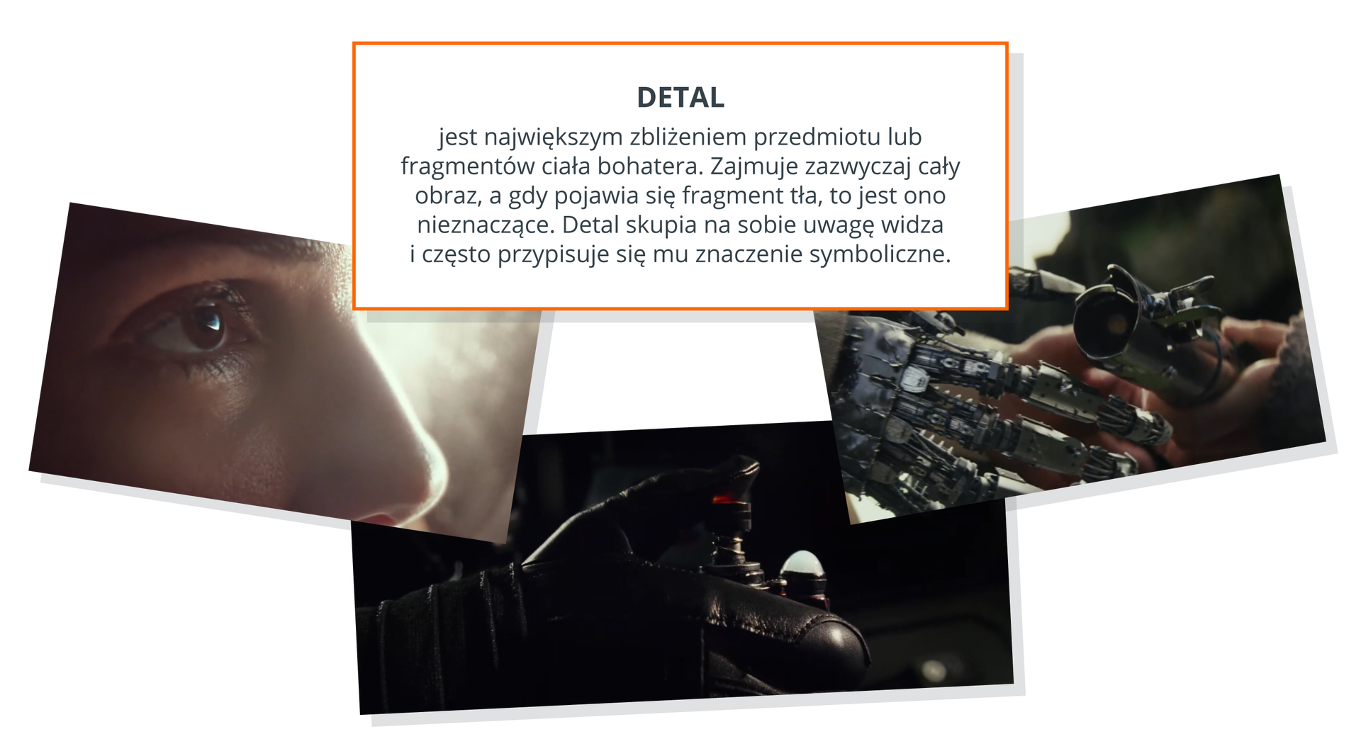 Ilustracja przedstawia trzy fotografie na białym tle. Fotografia po lewej stronie ilustracji przedstawia brązowe oko kobiety oraz jej nos. Za kobietą widoczne jest światło. W dolnej środkowej części ilustracji znajduje się fotografia przedstawiająca rękę w czarnej rękawicy. W ręce znajduje się urządzenie z czerwonym przyciskiem. Tło fotografii jest czarne. Fotografia po prawej stronie ilustracji przedstawia mechaniczną rękę. Naprzeciwko niej znajdują się ludzkie ręce trzymające mechaniczne części. Nad fotografiami na środku ilustracji znajduje się wyjaśnienie definicji detalu. Detal - jest największym zbliżeniem przedmiotu lub fragmentów ciała bohatera. Zajmuje zazwyczaj całą fotografie, a gdy pojawia się fragment tła, to jest ono nieznaczące. Detal skupia na sobie uwagę widza i często przypisuje się mu znaczenie symboliczne.