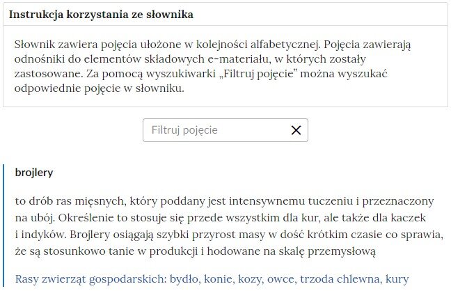 Przykładowa ilustracja przedstawiająca fragment słownika z częścią umożliwiającą filtrację pojęć. Na samej górze umieszczona jest instrukcja korzystania ze słownika. Zawarta jest w niej następująca informacja: „Słownik zawiera pojęcia ułożone w kolejności alfabetycznej. Pojęcia zawierają odnośniki do elementów składowych e‑materiału, w których zostały zastosowane. Za pomocą wyszukiwarki „Filtruj pojęcie” można wyszukać odpowiednie pojęcie w słowniku”. Pod instrukcją korzystania ze słownika umieszczone zostało pole w kształcie prostokąta. Wewnątrz znajduje się napis: filtruj pojęcie oraz umieszczony z boku przycisk w kształcie krzyżyka. Na samym dole znajduje się pierwsze pojęcie ze słownika. Dotyczy ono brojlerów. Pod definicja znajduje się niebieski link przekierowujący do filmu edukacyjnego.