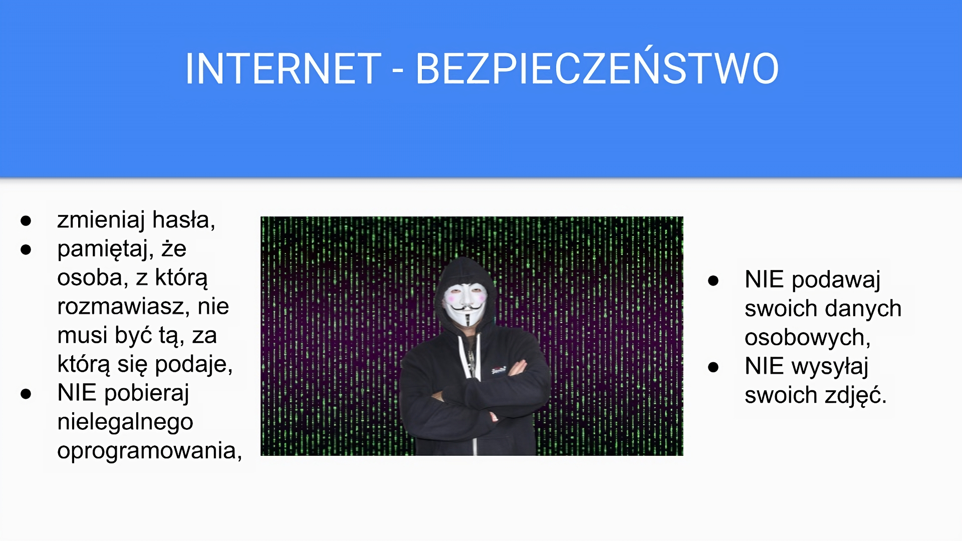 Niebiesko‑biały slajd zatytułowany: „Internet - bezpieczeństwo”. Poniżej tekst: „zmieniaj hasła, pamiętaj, że osoba, z którą rozmawiasz, nie musi być tą, za którą się podaje, NIE pobieraj nielegalnego oprogramowania, NIE podawaj swoich danych osobowych, NIE wysyłaj swoich zdjęć”. Po środku slajdu, pomiędzy tekstem widoczne jest zdjęcie mężczyzny z białą maską na twarzy. Ubrany jest w czarną bluzę z kapturem nałożonym na głowę. Ręce ma założone na piersiach.