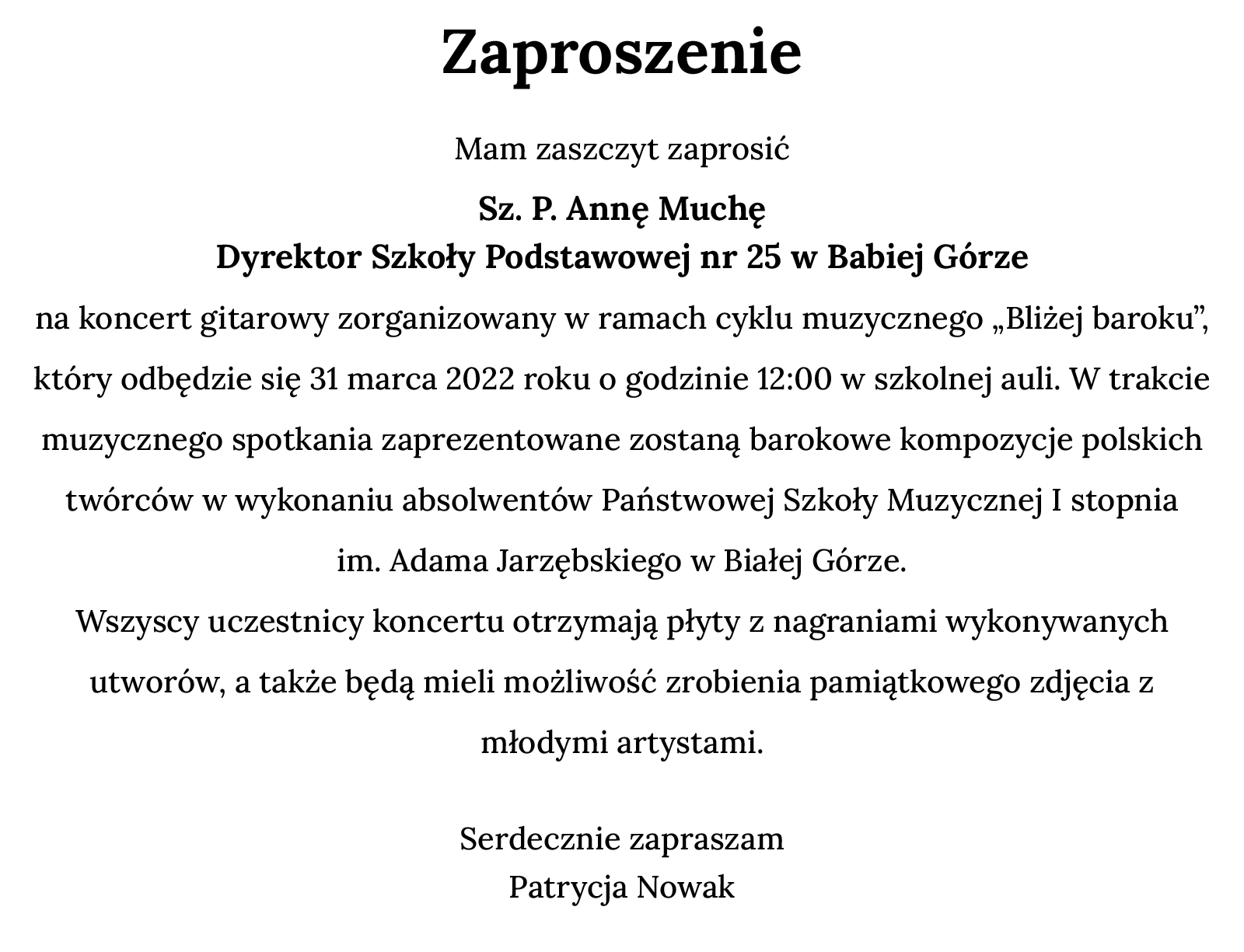 Ilustracja przedstawia czarne napisy na białym tle. Tekst: "Zaproszenie. Serdecznie zapraszam Sz. P. Annę Muchę Dyrektor Szkoły Podstawowe nr 25 w Babiej Górze na koncert gitarowy zorganizowany w ramach cyklu muzycznego „Bliżej baroku”. Odbędzie się 31 marca 2022 roku o godzinie 12:00 w szkolnej auli. W trakcie muzycznego spotkania zaprezentowane zostaną barokowe kompozycje polskich twórców w wykonaniu absolwentów Państwowej Szkoły Muzycznej I stopnia im. Adama Jarzębskiego w Białej Górze. Wszyscy uczestnicy koncertu otrzymają płyty z nagraniami wykonywanych utworów, a także będą mieli możliwość zrobienia pamiątkowego zdjęcia z młodymi artystami. Serdecznie zapraszam, Patrycja Nowak  W programie spotkania: Adam Jarzębski (1590‑1649) Canzon Prima, Canzon Seconda, Canzon Terza, Canzon Quarta, Canzon Quinta, Chromatica, Concerto a 3 Tamburetta; Anonim (XVI w.) Duma; Marcin Mielczewski (? -1651) Canzona a 2, Canzon Seconda Po koncercie odbędzie się degustacja wypieków przygotowana przez rodziców, a także możliwość wypicia kawy lub herbaty."