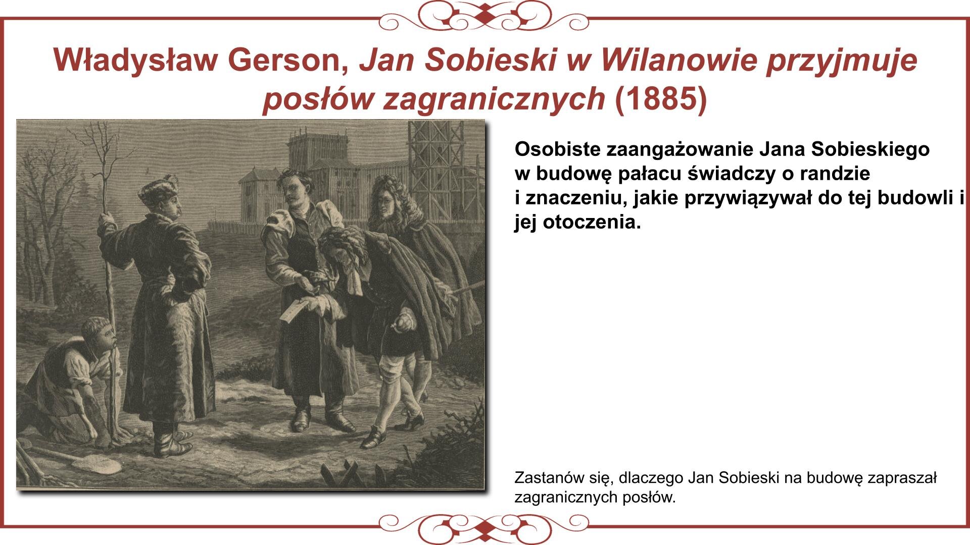 Ilustracja przedstawia planszę z reprodukcją obrazu ukazującego moment przyjmowania przez króla Jana III Sobieskiego posłów zagranicznych w ogrodach wilanowskich. Monarcha ubrany w strój szlachecki trzyma w lewej ręce młodą sadzonkę, którą klęczący obok ogrodnik okłada ziemią. Sobieski kieruje uwagę na pochylonego w ukłonie mężczyznę podającego mu kartkę papieru. Mężczyzna, podobnie jak jego towarzysz, ubrani są w strój francuski i noszą na głowach peruki. Gości przedstawia dworzanin w stroju szlacheckim. W tyle na wyżej położonym terenie wznosi się pałac wilanowski, częściowo w rusztowaniach. Nad obrazem nagłówek: „Władysław Gerson, Jan Sobieski w Wilanowie przyjmuje posłów zagranicznych (1885)”, a obok tekst: „Osobiste zaangażowanie Jana Sobieskiego w budowę pałacu świadczy o randze i znaczeniu, jakie przywiązywał do tej budowli i jej otoczenia. Zastanów się, dlaczego Jan Sobieski na budowę zapraszał zagranicznych posłów”. 