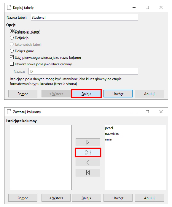 Ilustracja przedstawiająca dwa okna. Na górze okno Kopiuj tabelę. Na początku okna pole Nazwa tabeli z wartością Studenci. Poniżej sekcja Opcje, a w niej opcje: Definicje i dane, Definicja, Jako widok tabeli, Dołącz dane. Zaznaczono Definicje i dane. Dalej pola wyboru: Użyj pierwszego wiersza jako nazw kolumn oraz Utwórz nowe pole jako klucz główny. Zaznaczono pierwszą opcję. Dalej nieaktywne pole Nazwa. Na końcu tekst: Istniejące pola danych mogą być ustawione jako klucz główny na etapie formatowania typu kreatora (trzecia strona). Na dole okna przyciski: Pomoc, Wstecz, Dalej, Utwórz oraz Anuluj. Przycisk Dalej w czerwonej ramce.  Na dole okno Zastosuj kolumny. W sekcji Istniejące kolumny po lewej pusty obszar, a po prawej obszar z wierszami: pesel, nazwisko oraz imie. Pomiędzy obszarami przyciski z ikonami: strzałka w prawo, strzałka w prawo i pionowa linia, strzałka w lewo, pionowa linia i strzałka w lewo. Czerwonym obramowaniem wyróżniono drugi przycisk strzałka w prawo i pionowa linia. Na dole okna przyciski: Pomoc, Wstecz, Dalej, Utwórz oraz Anuluj. 