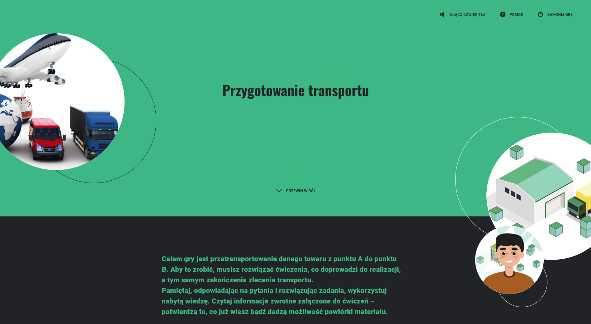 Zrzut ekranu przedstawia przykładowy wygląd gry "wcielanie się w rolę". Widoczne jest zielone tło, na którym znajduje się tytuł gry "przygotowanie transportu". Poniżej na czarnym tle znajduje się instrukcja do gry, którą można przewinąć w dół. Po lewej i na górze widać okrągłą grafikę przedstawiającą pojazdy używane do transportu: samolot, samochód dostawczy, samochód ciężarowy i statek. Po prawej i na dole widoczne są dwie okrągłe grafiki, jedna mała a druga duża. Na dużej grafice widać samochód ciężarowy stojący przed magazynem, a na małej widoczna jest postać w okularach. W górnym prawym rogu znajdują się przyciski pomoc oraz zamknij grę.