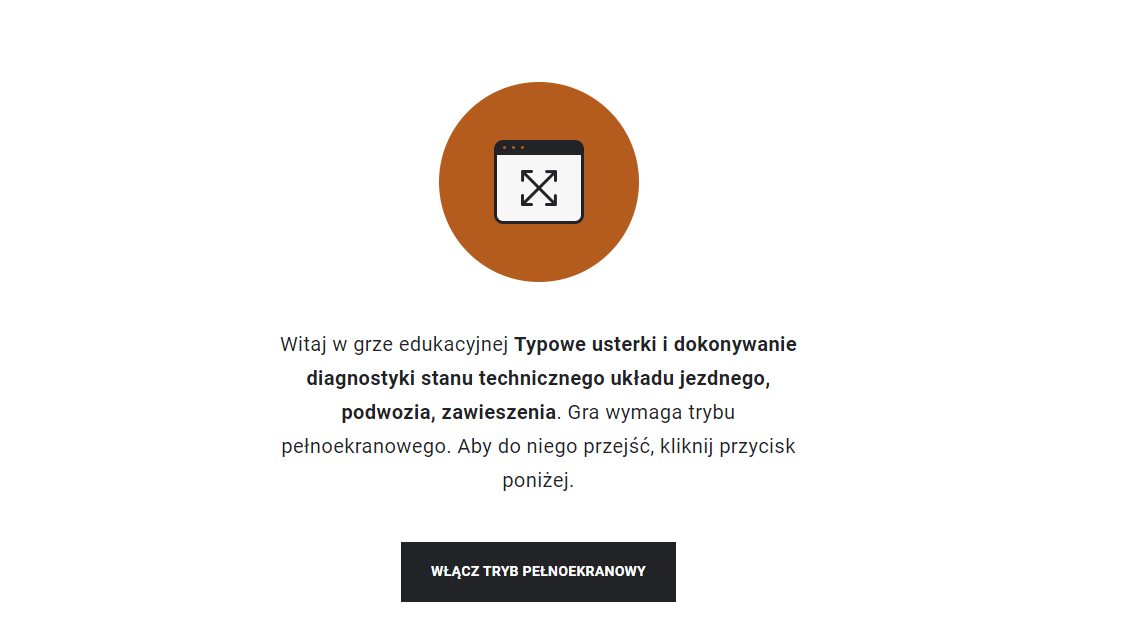 Ilustracja przedstawia widok ekranu startowego gry edukacyjnej. Poniżej znajduje się napis Witaj w grze edukacyjnej Typowe usterki i dokonywanie diagnostyki stanu technicznego układu jezdnego, podwozia, zawieszenia. Gra wymaga trybu pełnoekranowego. Aby do niego przejść, kliknij przycisk poniżej. Poniżej znajduję się czarny przycisk włącz tryb pełnoekranowy.