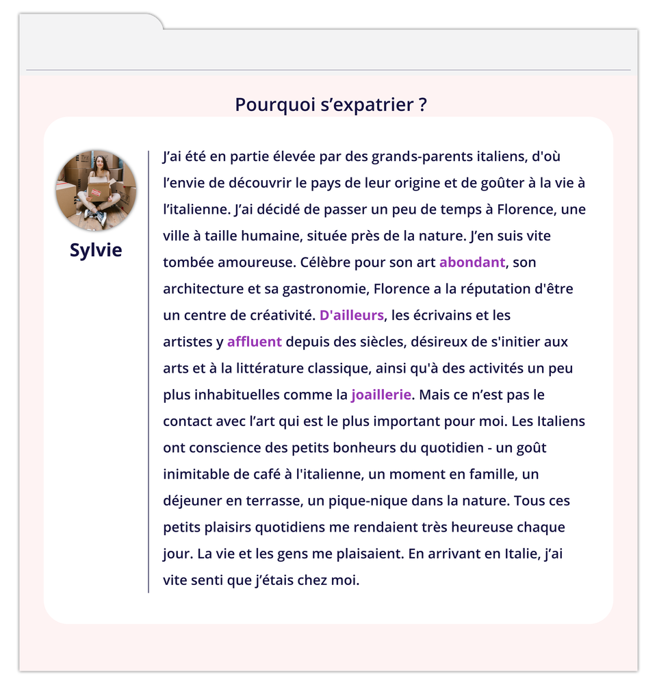 Grafika zatytułowana Pourquoi s'expatrier ?  zawiera wpis na forum. Z lewej strony okienko ze zdjęciem kobiety podpisanym Sylvie. Tekst wpisu: J'ai été en partie élevée par des grands-parents italiens, d'où l'envie de découvrir le pays de leur origine et de goûter à la vie à l'italienne. J'ai décidé de passer un peu de temps à Florence, une ville à taille humaine, située près de la nature. J'en suis vite tombée amoureuse. Célèbre pour son art abondant, son architecture et sa gastronomie, Florence a la réputation d'être un centre de créativité. D'ailleurs, les écrivains et les artistes y affluent depuis des siècles, désireux de s'initier aux arts et à la littérature classique, ainsi qu'à des activités un peu plus inhabituelles comme la joaillerie. Mais ce n'est pas le contact avec l'art qui est le plus important pour moi. Les Italiens ont conscience des petits bonheurs du quotidien - un goût inimitable de café à l'italienne, un moment en famille, un déjeuner en terrasse, un pique-nique dans la nature. Tous ces petits plaisirs quotidiens me rendaient très heureuse chaque jour. La vie et les gens me plaisaient. En arrivant en Italie, j'ai vite senti que j'étais chez moi.