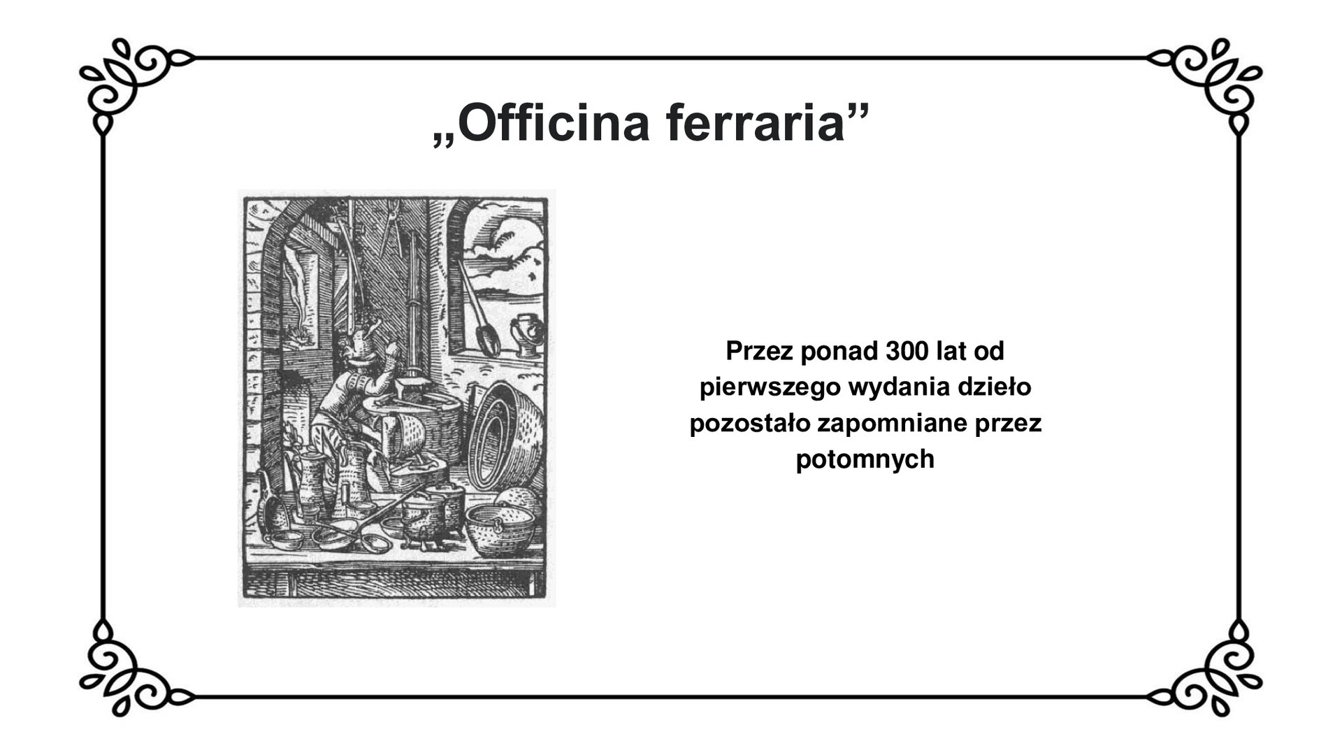Slajd z czarnym obramowaniem. Białe tło. Tytuł: „Officina ferraria”. Po lewej stronie czarno‑biała grafika przedstawiająca mężczyznę w kuźni, unoszącego nad głowę młotek. Przed mężczyzną stoi na podwyższeniu kowadło. Dookoła widać wytwory rzemieślnicze, przede wszystkim naczynia: dzbany, miski, czerpaki.  Po prawej stronie slajdu napis: Przez ponad 300 lat od pierwszego wydania dzieło pozostało zapomniane przez potomnych.