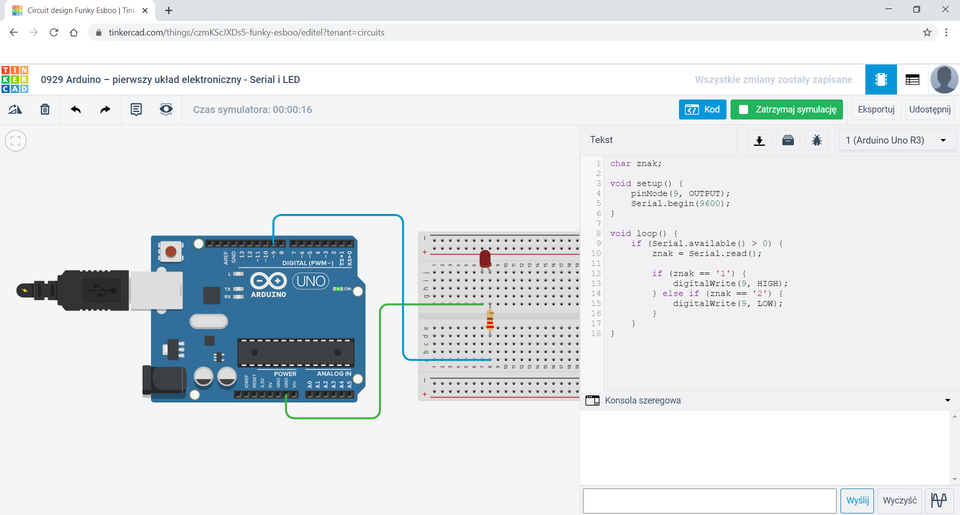 Na zrzucie ekranu przedstawione jest środowisko Tinkercad Ponad obszarem roboczym znajduję się tytuł: 0929 Arduino – pierwszy układ elektroniczny – Serial i LED. W obszarze roboczym znajdują się obok siebie płytka Arduino oraz płytka stykowa z trzydziestoma wierszami. Ze złącza GND Arduino poprowadzono zielony przewód, którego drugi koniec umieszczono na płytce stykowej w otworze f7. Ze złącza Arduino podpisanego 9 poprowadzono niebieski przewód, którego drugi koniec umieszczono na płytce stykowej w otworze a8. Na płytce stykowej znajduje się rezystor umieszczony pionowo z oznaczeniami: złoty, brązowy, czerwony, czerwony oraz zgaszona czerwona dioda LED. Pierwsza nóżka rezystora wpięta jest otwór f8, a druga d8. Katoda diody Led wpięta jest w otwór j7, natomiast anoda w j8. Po prawej stronie obszaru roboczego znajduje się okno Tekst oraz przyciski: Kod – w kolorze niebieskim, Zatrzymaj symulację – w kolorze zielonym, Eksportuj oraz Udostępnij. Okno tekst zawiera kod: 1. char znak; 2. 3. void setup() { 4. pinMode(9, OUTPUT); 5. Serial.begin(9600); 6. } 7. 8. void loop() { 9. if (Serial.available() > 0) { 10. znak = Serial.read(); 11. 12. if (znak == '1' { 13. digitalwrite(9, HIGH); 14. } else if (znak == '2') { 15. digitalWrite(9, LOW); 16. } 17. } 18. }. Poniżej okna tekst znajduje się Konsolowa szeregowa. Pod nią puste pole, nieaktywny przycisk Wyślij, przycisk Wyślij oraz przycisk z rysunkiem łamanych linii.