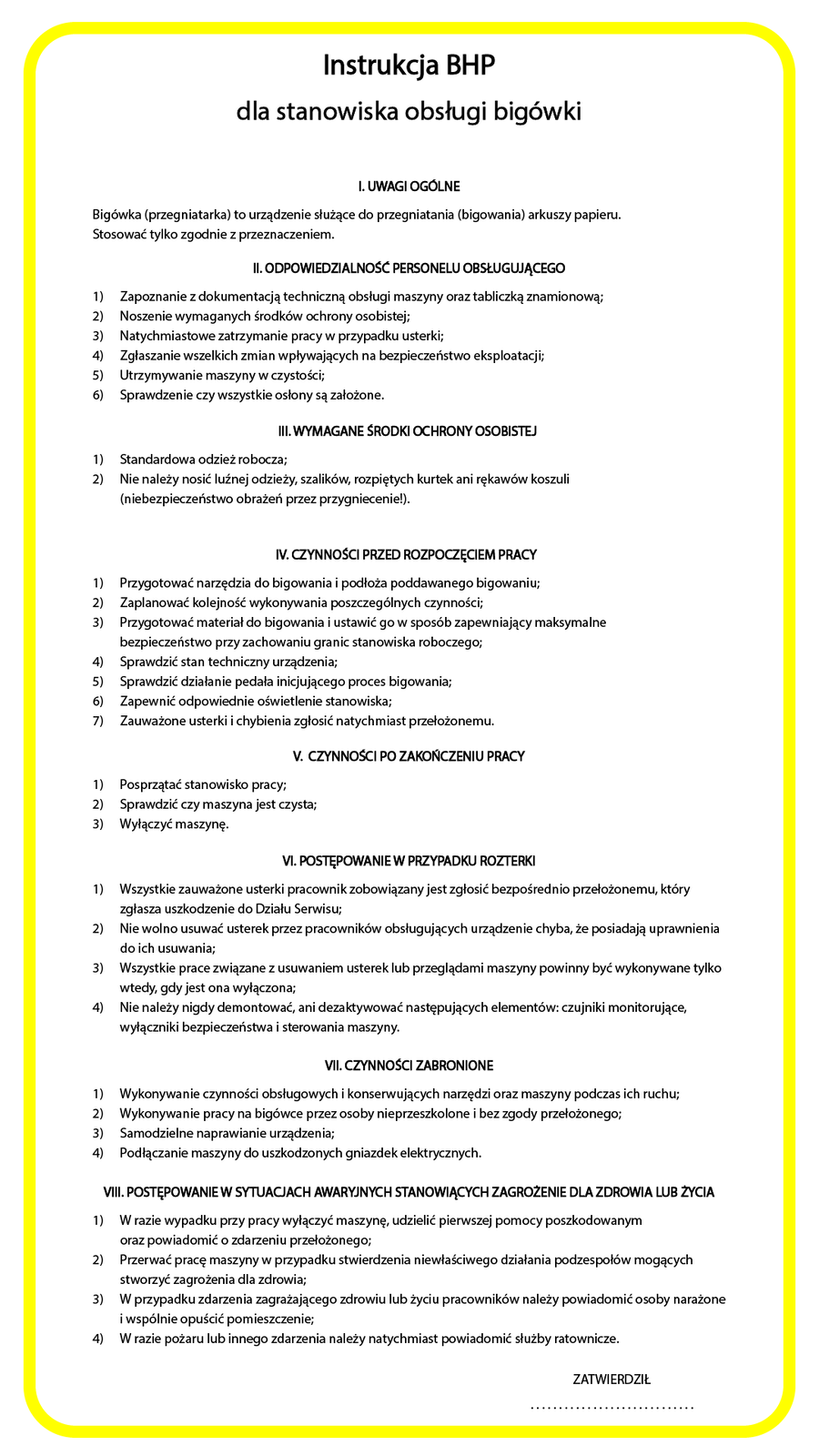 Ilustracja przedstawiająca instrukcję BHP dla stanowiska obsługi bigówki. Instrukcja jest na białym tle, wokół żółta ramka. Tekst: Instrukcja BHP dla stanowiska obsługi bigówki I. UWAGI OGOLNE Bigówka (przegniatarka) to urządzenie służące do przegniatania (bigowania) arkuszy papieru. Stosować tylko zgodnie z przeznaczeniem. I. ODPOWIEDZIALNOSC PERSONELU OBSŁUGUJĄCEGO 1)  Zapoznanie z dokumentacją techniczną obsługi maszyny oraz tabliczką znamionową; 2)  Noszenie wymaganych środków ochrony osobistej; 3)  Natychmiastowe zatrzymanie pracy w przypadku usterki; 4)  Zgłaszanie wszelkich zmian wpływających na bezpieczeństwo eksploatacji; 5)  Utrzymywanie maszyny w czystości; 6)  Sprawdzenie czy wszystkie osłony są założone. II. WYMAGANE SRODKI OCHRONY OSOBISTEJ ) Standardowa odzież robocza; ) Nie należy nosić luźnej odzieży, szalików, rozpiętych kurtek ani rękawów koszuli (niebezpieczeństwo obrażeń przez przygniecenie!). V. GZYNNOSCI PRZED ROZPOGZĘCIEM PRACY 1) Przygotować narzędzia do bigowania i podłoża poddawanego bigowaniu; 2)  Zaplanować kolejność wykonywania poszczególnych czynności; 3) Przygotować materiał do bigowania i ustawić go w sposób zapewniający maksymalne bezpieczeństwo przy zachowaniu granic stanowiska roboczego; 4)  Sprawdzić stan techniczny urządzenia; 5)  Sprawdzić działanie pedała inicjującego proces bigowania; 6)  Zapewnić odpowiednie oświetlenie stanowiska; 7) Zauważone usterki i chybienia zgłosić natychmiast przełożonemu. V. CZYNNOSCI PO ZAKONCZENIU PRACY 1) Posprzątać stanowisko pracy; 2) Sprawdzić czy maszyna jest czysta; 3) Wyłączyć maszynę. VI. PObIĘPOWANIE W PRZYPADKU ROZI ERKI 1) Wszystkie zauważone usterki pracownik zobowiązany jest zgłosić bezpośrednio przełożonemu, który zgłasza uszkodzenie do Działu Serwisu; 2) Nie wolno usuwać usterek przez pracowników obsługujących urządzenie chyba, że posiadają uprawnienia do ich usuwania; 3) Wszystkie prace związane zusuwaniem ustereklub przeglądami maszyny powinny być wykonywane tylko wtedy, gdy jest ona wyłączona; 4) Nie należy nigdy demontować, ani dezaktywować następujących elementów: czujniki monitorujące, wyłączniki bezpieczeństwa i sterowania maszyny. VIl. GZYNNOSCl ZABRONIONE Wykonywanie czynności obsługowych i konserwujących narzędzi oraz maszyny podczas ich ruchu; Wykonywanie pracy na bigówce przez osoby nieprzeszkolone i bez zgody przełożonego; Samodzielne naprawianie urządzenia; Podłączanie maszyny do uszkodzonych gniazdek elektrycznych. VII. POSTĘPOWANIEW SYTUACJACH AWARYJNYCH STANOWIĄCYCH ZAGROZENIE DLAZDROWIA LUB ZYClA 1) W razie wypadku przy pracy wyłączyć maszynę, udzielić pierwszej pomocy poszkodowanym oraz powiadomić o zdarzeniu przełożonego; 2) Przerwać pracę maszyny w przypadku stwierdzenia niewłaściwego działania podzespołów mogących stworzyć zagrożenia dla zdrowia; 3) W przypadku zdarzenia zagrażającego zdrowiu lub życiu pracowników należy powiadomić osoby narażone iwspólnie opuścić pomieszczenie; 4) W razie pożaru lub innego zdarzenia należy natychmiast powiadomić służby ratownicze.