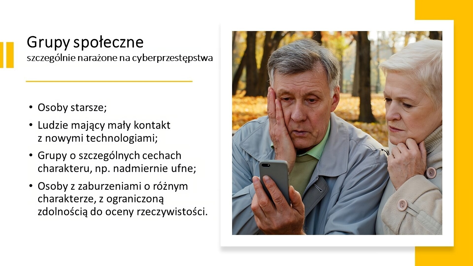 Biały slajd. Z lewej strony tekst: „Grupy społeczne szczególnie narażone na cyberprzestępstwa. Osoby starsze. Ludzie mający mały kontakt z nowymi technologiami. Grupy o szczególnych cechach charakteru, na przykład nadmiernie ufne. Osoby z zaburzeniami o różnym charakterze, z ograniczoną zdolnością do oceny rzeczywistości”. Z prawej strony zdjęcie starszej pary. Mężczyzna w lewej dłoni trzyma telefon, a prawą dłoń kładzie na twarzy. Oboje mają zdezorientowany wyraz twarzy.