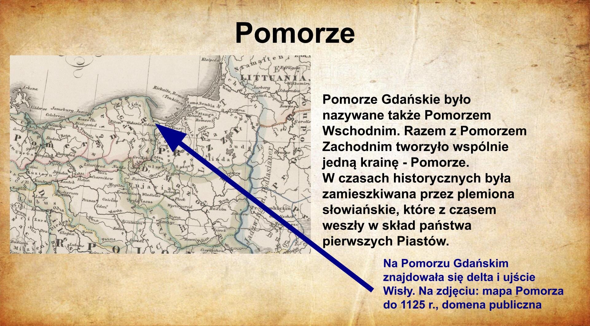 Na jasnobrązowym tle umieszczony został  tytuł. Slajd zatytułowany jest: Pomorze. Napis został wykonany w kolorze czarnym. Po lewej stronie znajduje się mapa Pomorza. Ilustracja podpisana jest: Pomorze Gdańskie było nazywane także Pomorzem Wschodnim. Razem z Pomorzem Zachodnim tworzyło wspólnie jedną krainę - Pomorze. W czasach historycznych była zamieszkiwana przez plemiona słowiańskie, które z czasem weszły w skład państwa pierwszych Piastów. Napis wykonany został w kolorze czarnym. Poniżej znajduje się czerwony napis od którego odchodzi strzałka wskazująca Gdańsk. Napis mówi: Na Pomorzu Gdańskim znajdowała się delta i ujście Wisły. Na zdjęciu: mapa Pomorz do 1125r., domena publiczna.
