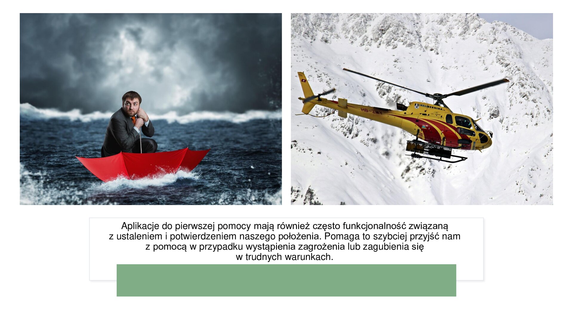 Biały slajd, na którym umieszczone zostały dwa zdjęcia oraz tekst. W górnej części slajdu dwa zdjęcia ułożone jedno obok drugiego. Zdjęcie z lewej strony przedstawia mężczyznę w garniturze, który siedzi w dużym, otwartym, czerwonym parasolu. Unosi się on na wodzie. Niebo nad nim jest zachmurzone. Zdjęcie z prawej strony slajdu przedstawia żółty śmigłowiec ratowniczy na tle białych, zaśnieżonych gór. Poniżej, u dołu slajdu, tekst: „Aplikacje do pierwszej pomocy mają również często funkcjonalność związaną z ustaleniem i potwierdzeniem naszego położenia. Pomaga to szybciej przyjść nam z pomocą w przypadku wystąpienia zagrożenia lub zagubienia się w trudnych warunkach.”. Pod tekstem zielony, szeroki prostokąt.