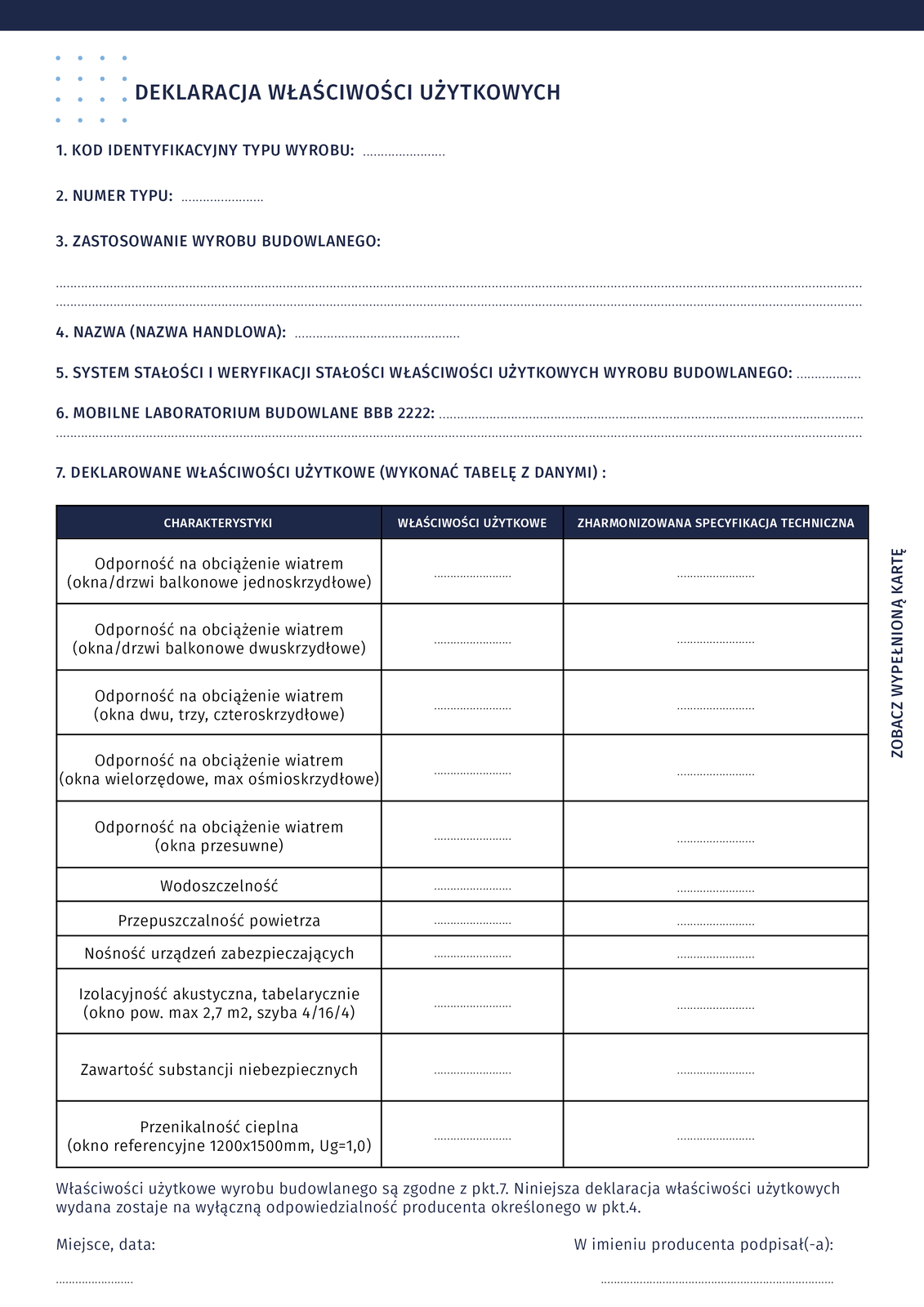 Ilustracja przedstawia wzór deklaracji właściwości użytkowych. W górnej części deklaracji znajduje się siedem punktów, a poniżej tabela. Punkty: 1. Kod identyfikacji typu wyrobu (miejsce do uzupełnienia). Punkt 2. Numer typu (miejsce do uzupełnienia). 3. Zastosowanie wyrobu budowlanego (miejsce do uzupełnienia). 4. Nazwa (nazwa handlowa) (miejsce do uzupełnienia). 5. System stałości i weryfikacji stałości właściwości użytkowych wyrobu budowlanego (miejsce do uzupełnienia). 6. Mobilne laboratorium budowlane BBB 2222 (miejsce do uzupełnienia). 7. Deklarowane właściwości użytkowe (wykonać tabelę z danymi). Zawartość tabeli. Tabela posiada trzy kolumny: Charakterystyki, Właściwości użytkowe, Zharmonizowana specyfikacja techniczna. Kolumny: Właściwości użytkowe i Zharmonizowana specyfikacja techniczna wymagają uzupełnienia). W kolumnie Charakterystyki znajdują się następujące wiersze: 1. Odporność na obciążenie wiatrem (okna/drzwi balkonowe jednoskrzydłowe). 2. Odporność na obciążenie wiatrem (okna/drzwi balkonowe dwuskrzydłowe). 3. Odporność na obciążenie wiatrem (okna dwu, trzy, czteroskrzydłowe). 4. Odporność na obciążenia wiatrem (okna wielorzędowe, max ośmioskrzydłowe). 5. Odporność na obciążenie wiatrem (okna przesuwne). 6. Wodoszczelność. 7. Przepuszczalność powietrza. 8. Nośność urządzeń zabezpieczających. 9. Izolacyjność akustyczna, tabelarycznie (okno pow. Max 2,7 m kwadratowego, szyba 4/16/4). 10. Zawartość substancji niebezpiecznych. 11. Przenikalność cieplna (okno referencyjne 1200x1500mm, Ug = 1,0). Pod tabelą znajduje się opis: Właściwości użytkowe wyrobu budowlanego są zgodne z punktem 7. Niniejsza deklaracja właściwości użytkowych wydana zostaje na wyłączną odpowiedzialność producenta określonego w punkcie 4. Miejsce, data. W imieniu producenta podpisał (podpisała).