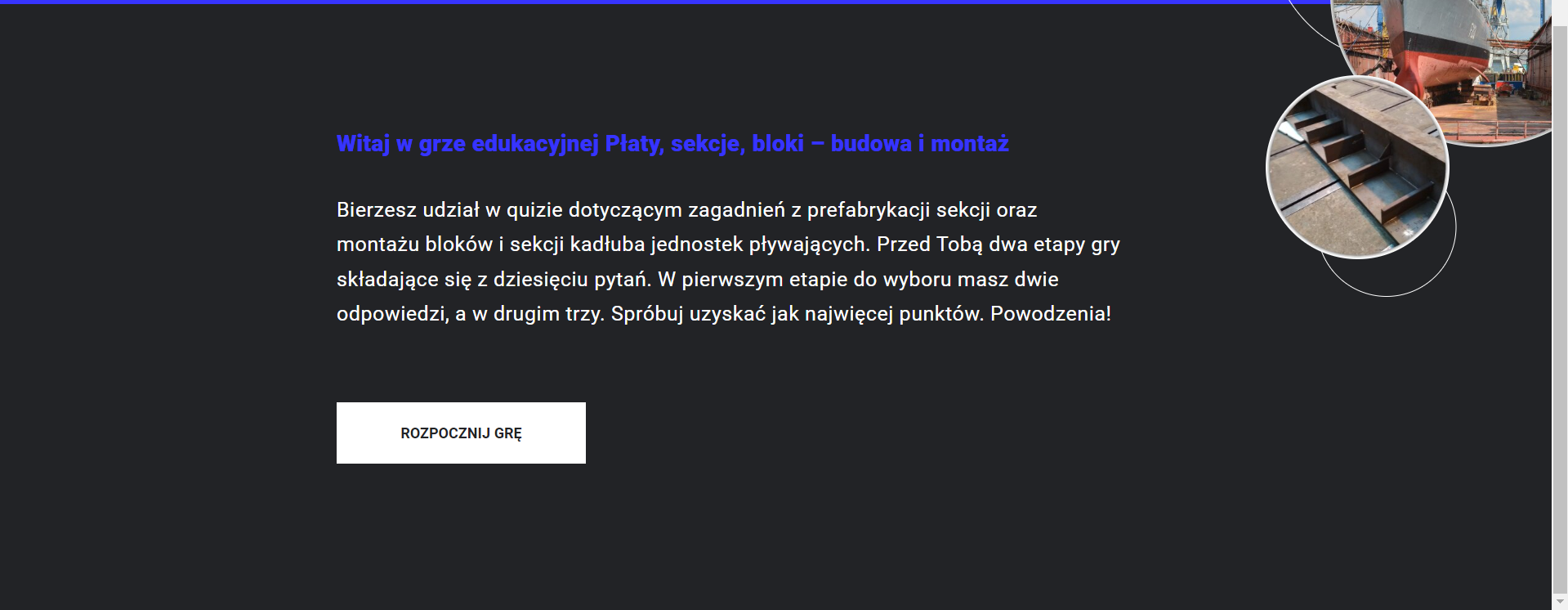 Grafika przedstawia dolną część planszy startowej z gry edukacyjnej. Znajduje się na niej tekst: Witaj w grze edukacyjnej Płaty, sekcje, bloki - budowa i montaż. Bierzesz udział w quizie dotyczącym zagadnień z prefabrykacji sekcji oraz montażu bloków i sekcji kadłuba jednostek pływających. Przed Tobą dwa etapy gry składające się z dziesięciu pytań. W pierwszym etapie do wyboru masz dwie odpowiedzi, a w drugim trzy. Spróbuj uzyskać jak najwięcej punktów. Powodzenia. Poniżej znajduje się przycisk rozpocznij grę.
