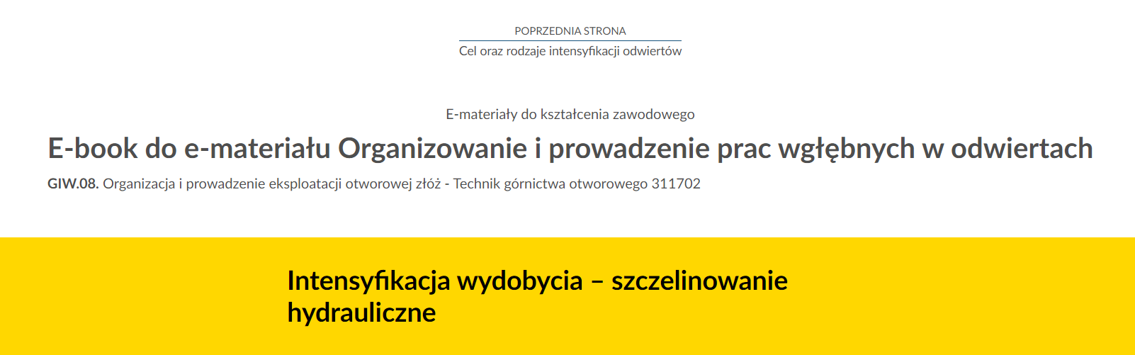 Na zdjęciu znajduje się przykładowy widok przycisku przenoszącego do poprzedniej strony.Na górze zdjęcia znajduje się przycisk. W górnej jego części umieszczony jest tekst: poprzednia strona. W dolnej połowie znajduje się tytuł zasobu. Przykładowo: Cel oraz rodzaje intensyfikacji odwiertów. Pomiędzy tekstami narysowana jest niebieska ciągła linia.Poniżej w kolejnych linijkach znajdują się dodatkowe informacje tekstowe: E‑materiały do kształcenia zawodowego, E‑book do e‑materiału Organizowanie i prowadzenie prac wgłębnych  odwiertach. GIW kropka 08 Organizacja i prowadzenie eksploatacji otworowej złóż - technik górnictwa otworowego 311702 Na samym dole zdjęcia na żółtym tle o kształcie prostokąta znajduje się czarny pogrubiony napis: Intensyfikacja wydobycia myślnik szczelinowanie hydrauliczne.’