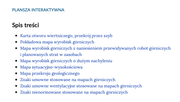 Ilustracja przedstawia spis treści planszy interaktywnej. Grafika zawiera podpis ,,PLANSZA INTERAKTYWNA'', tytuł ,,Spis treści'' oraz 9 rozdziałów: Karta otworu wiertniczego, przekrój przez szyb; Pokładowa mapa wyrobisk górniczych; Mapa wyrobisk górniczych z naniesieniem przewidywanych robót górniczych i planowanych strat w zasobach; Mapa wyrobisk górniczych o dużym nachyleniu; Mapa sytuacyjno‑wysokościowa; Mapa przekroju geologicznego; Znaki umowne stosowane na mapach górniczych; Znaki umowne wentylacyjne stosowane na mapach górniczych; Znaki nienormowane stosowane na mapach górniczych.