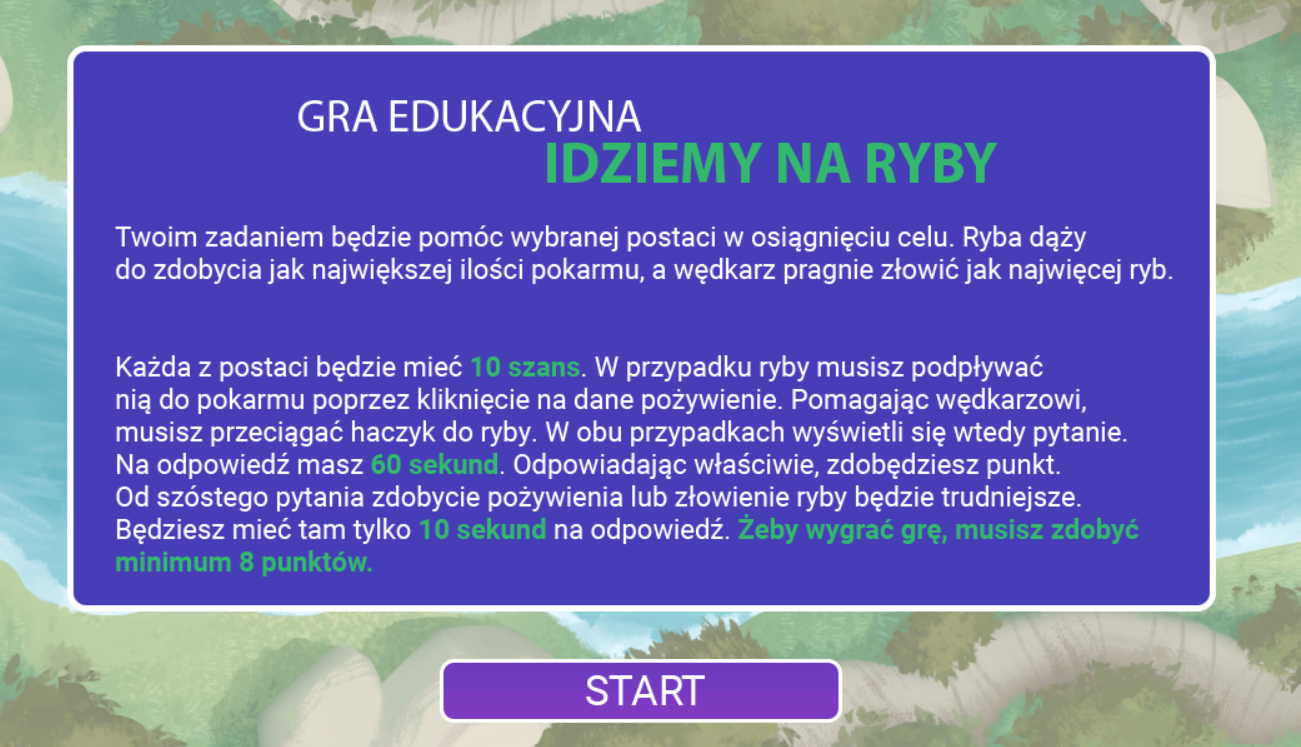 Ekran startowy gry to niebieska plansza z instrukcją. W tle widać rzekę z lotu ptaka. Tekst brzmi: Gra edukacyjna „Idziemy na ryby”
Twoim zadaniem będzie pomóc wybranej postaci w osiągnięciu celu. Ryba dąży do zdobycia jak największej ilości pokarmu, a wędkarz pragnie złowić jak najwięcej ryb. 
Każda z postaci będzie mieć dziesięć szans. W przypadku ryby musisz podpływać nią do pokarmu poprzez kliknięcie na dane pożywienie. Pomagając wędkarzowi, musisz przeciągać haczyk do ryby. W obu przypadkach wyświetli się wtedy pytanie. Na odpowiedź masz sześćdziesiąt sekund. Odpowiadając właściwie, zdobędziesz punkt. Od szóstego pytania zdobycie pożywienia lub złowienie ryby będzie trudniejsze. Będziesz mieć tam tylko dziesięć sekund na odpowiedź. Żeby wygrać grę, musisz zdobyć minimum osiem punktów.