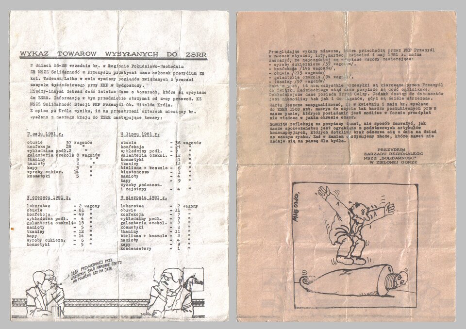 Ilustracja przedstawia dwie strony ulotki. Treści pierwszej strony ulotki: Wykaz towarów wysłanych do ZSRR. W dniach 26–28 września bieżącego roku w Regionie Południowo‑Wschodnim ZR NSZZ Solidarność w Przemyślu przebywał nasz członek prezydium ZR kolega Tadeusz Latko w celu wymiany poglądów związanych z pracami zespołu żywnościowego przy KKP w Bydgoszczy. Między innymi zebrać dość istotne dane o towarach, które są wysyłane do ZSRR. Informację w rym przedmiocie otrzymał od zastępcy przewodniczącego KZ NSZZ Solidarność Stacji PKP Przemyśl Witolda Króla. Z opisu Króla wynika, iż na przestrzeni czterech miesięcy bieżącego roku wysłano z naszego kraju do ZSRR następujące towary: W maju 1981 roku: obuwie: 37 wagonów, konfekcja: 28, wykładzina podłogowa: 2, galanteria czekol.: 8, tkaniny: 5, namioty: 2, kapy: 5, wyroby cukiernicze: 14, kosmetyki: 5. W czerwcu 1981 roku: lekarstwa: 2 wagony, obuwie: 81, konfekcja: 49, wykładzina podłogowa: 4, galanteria czekol.: 18, namioty: 5, tkaniny: 12, kapy: 14, wyroby cukiernicze: 6, kosmetyki: 5. W lipcu 1981 roku: obuwie: 36 wagonów, konfekcja: 21, wykładziny podłogowe: 9, galanteria czekol.: 12, kosmetyki: 1, bielizna + koszule: 6, biustonosze: 1, namioty: 4, kapy: 9, wyroby pończosznicze i rajstopy: 4. W sierpniu 1981 roku: lekarstwa: 2 wagony, obuwie: 11, konfekcja: 7, wykładziny podłogowe: 7, galanteria czekol.: 2, kosmetyki: 2, tkaniny: 11, bielizna + koszule: 2, namioty: 4, kapy: 9, kondensatory: 1. Na dole strony jest ilustracja przedstawiająca dwóch mężczyzn przy barze, którzy palą papierosy. Jeden mówi do drugiego: I żeby przynajmniej przy wszystkim było napisane, czy to na poważnie czy na jaja. Treść drugiej strony ulotki: Przeglądając wykazy zdawcze, które przechodzą przez PKP Przemyśl w miesiącach styczeń, luty, marzec, kwiecień i maj 198 roku można zauważyć, że najczęściej są wysyłane wagony zawierające: wyroby cukiernicze: 37 wagonów, konfekcja: 146 wagonów, obuwie: 213 wagonów, galanteria czekol.: 94 wagonów, tkaniny: 57 wagonów. Faktem jest, iż nie wszystkie wysyłki są kierowane przez Przemyśl do Związku Radzieckiego, stąd dane powyższa są dość ogólnikowe. Dokładniejsze dane posiada Urząd Celny. Jednak dostęp do dokumentów jest możliwy, tak jak i do wagonów, gdyż są ściśle strzeżone. Warto jeszcze zasygnalizować, że w kwietniu i maju bieżącego roku wysłano do ZSRR 1500 sztuk maszyn do szycia, tak bardzo poszukiwanych przez nasze panie, których posiadanie jest możliwe w formie przedpłat nie wiadomo w jakim okresie czasu. Sumując refleksję na powyższy temat, nie sposób zauważyć, jak nasze społeczeństwo jest ograbiane z podstawowych artykułów konsumpcyjnych, których dotkliwy brak odczuwa się z dnia na dzień na naszym rynku. Zaś w zamian otrzymujemy zboże, które nawet nie nadaje się na paszę dla bydła. Prezydium Zarządu Regionalnego NSZZ Solidarność w Zielonej Górze. Na dole strony znajduje się ilustracja. Przedstawia człowieka skaczącego po wielkiej tubie. W środku tuby znajduje się człowiek.