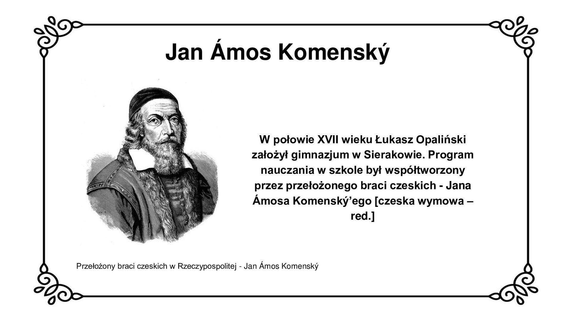 Biała plansza z ozdobną ramką. Tytuł slajdu: Jan Ámos Komenský. Ilustracja przedstawia portret starszego mężczyzny z długą brodą i długimi włosami. Mężczyzna patrzy wprost na widza. Spod brody wystaje biały kołnierz, nachodzący na poły płaszcza. Pod płaszczem widoczny kontusz z guzikami. Ramiona płaszcza obszyte nićmi wzdłuż brzegów materiału. Na głowie duchowny nosi skufię. Pod ilustracją podpis: Przełożony braci czeskich w Rzeczypospolitej - Jan Ámos Komenský. Po prawej stronie slajdu napis: W połowie XVII wieku Łukasz Opaliński założył gimnazjum w Sierakowie. Program nauczania w szkole był współtworzony przez przełożonego braci czeskich - Jana Ámosa Komenský'ego. 