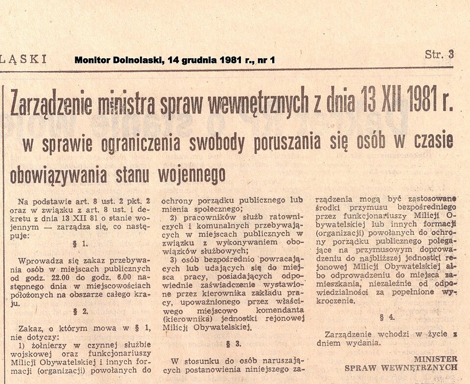 Zdjęcie przedstawia wycinek prasowy z opublikowanym zarządzeniem ministra spraw wewnętrznych z dnia 13 grudnia 1981 roku w sprawie ograniczania swobody poruszania się osób w czasie obowiązywania stanu wojennego. Treść: Na podstawia art. 8 ustęp 2 punkt 2 oraz w związku z artykułem 8 ustęp 1 dekretu z dnia 13 grudnia 1981 o stanie wojennym – zarządza się, co następuje. Paragraf 1. Wprowadza się zakaz przebywania osób w miejscach publicznych od godziny 22.00 do godziny 6.00 następnego dnia w miejscowościach położonych na obszarze całego kraju. Paragraf 2. Zakaz, o którym mowa w paragrafie 1 nie dotyczy: 1. Żołnierzy w czynnej służbie wojskowej oraz funkcjonariuszy Milicji Obywatelskiej i innych formacji (organizacji) powołanych do ochrony porządku publicznego lub mienia społecznego; 2. Pracowników służb ratowniczych i komunalnych przebywających w miejscach publicznych w związku z wykonywaniem obowiązków służbowych; 3. Osób bezpośrednio powracających lub udających się do miejsca pracy, posiadających odpowiednie zaświadczenie wystawione przez kierownika zakładu pracy, upoważnionego przez właściwego miejscowo komendanta (kierownika) jednostki rejonowej Milicji Obywatelskiej. Paragraf 3. W stosunku do osób naruszających postanowienia niniejszego zarządzenia mogą być zastosowane środki tymczasowego przymusu bezpośredniego przez funkcjonariuszy Milicji Obywatelskiej lub innych formacji (organizacji) powołanych do ochrony porządku publicznego polegające na przymusowym doprowadzeniu do najbliższej jednostki Milicji Obywatelskiej albo odprowadzeniu do miejsca zamieszkania, niezależnie od odpowiedzialności za popełnione przekroczenia. Paragraf 4. Zarządzenie wchodzi w życie z dniem wydania. Minister Spraw Wewnętrznych