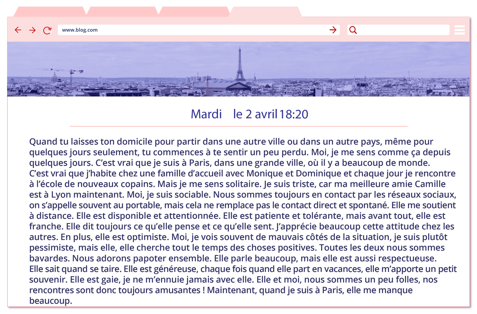 Ilustracja przedstawia wpis na blogu nastolatki o imieniu Chloe. W nagłówku wpisu widnieje wąska fotografia utrzymana w tonacji czarno-białej, przedstawiająca dachy Paryża. W tle widać wieżę Eiffla. Treść wpisu: Mardi le 2 avril 18:20 Quand tu laisses ton domicile pour partir dans une autre ville ou dans un autre pays, même pour quelques jours seulement, tu commences à te sentir un peu perdu. Moi, je me sens comme ça depuis quelques jours. C’est vrai que je suis à Paris, dans une grande ville, où il y a beaucoup de monde. C’est vrai que j’habite chez une famille d’accueil avec Monique et Dominique et chaque jour je rencontre à l’école de nouveaux copains. Mais je me sens solitaire. Je suis triste, car ma meilleure amie Camille est à Lyon maintenant. Moi, je suis sociable. Nous sommes toujours en contact par les réseaux sociaux, on s’appelle souvent au portable, mais cela ne remplace pas le contact direct et spontané. Elle me soutient à distance. Elle est disponible et attentionnée. Elle est patiente et tolérante, mais avant tout, elle est franche. Elle dit toujours ce qu’elle pense et ce qu’elle sent. J’apprécie beaucoup cette attitude chez les autres. En plus, elle est optimiste. Moi, je vois souvent de mauvaises côtés de la situation, je suis plutôt pessimiste, mais elle, elle cherche tout le temps des choses positives. Toutes les deux nous sommes bavardes. Nous adorons papoter ensemble. Elle parle beaucoup, mais aussi elle est respectueuse. Elle sait quand se taire. Elle est généreuse, chaque fois quand elle part en vacances, elle m’achète un petit souvenir. Elle est gaie, je ne m’ennuie jamais avec elle. Elle et moi, nous sommes un peu folles, nos rencontres sont toujours amusantes ! Maintenant, quand je suis à Paris, elle me manque beaucoup. 