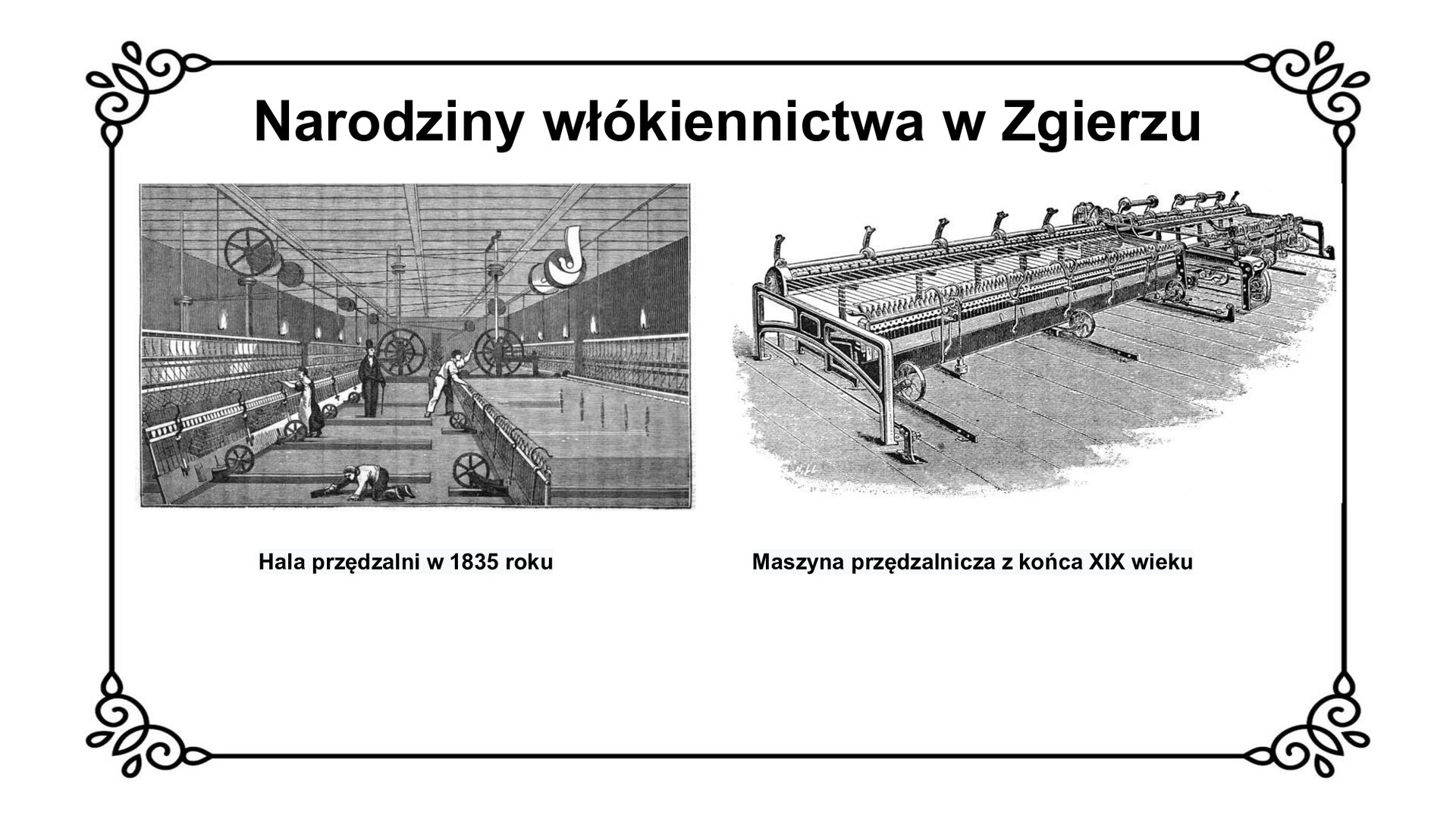 Slajd zawiera napis tytułowy: Narodziny włókiennictwa w Zgierzu. Po lewej stronie zdjęcie przedstawia halę przędzalni z 1835 roku. Widoczni są pracujący ludzi i maszyny. Pod zdjęciem jest napis: Hala przędzalni w 1835 roku. Po prawej stronie jest  model maszyny przędzalniczej dla wełny z końca XIX wieku. Pod zdjęciem jest napis: Maszyna przędzalnicza z końca XIX wieku. 