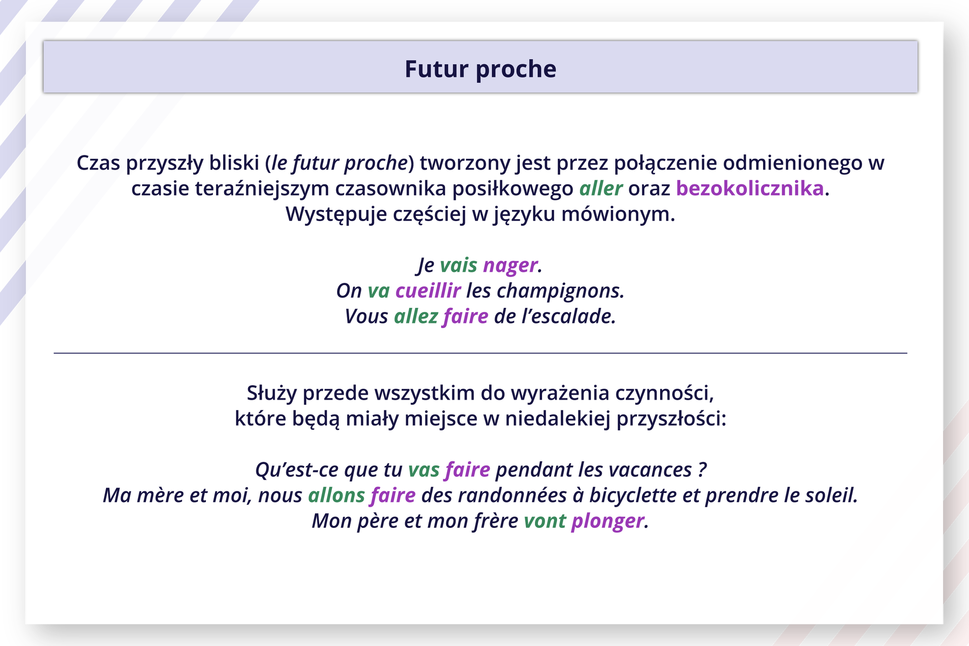 Ilustracja zatytułowana Futur proche zawiera informacje tekstowe.
Czas przyszły bliski (le futur proche) tworzony jest przez połączenie odmienionego w czasie teraźniejszym czasownika posiłkowego aller oraz bezokolicznika.
Występuje częściej w języku mówionym.
Je vais nager.
On va cueillir les champignons. Vous allez faire de l'escalade.
Służy przede wszystkim do wyrażenia czynności, które będą miały miejsce w niedalekiej przyszłości:
Qu'est‑ce que tu vas faire pendant les vacances ?
Ma mère et moi, nous allons faire des randonnées à bicyclette et prendre le soleil. Mon père et mon frère vont plonger.