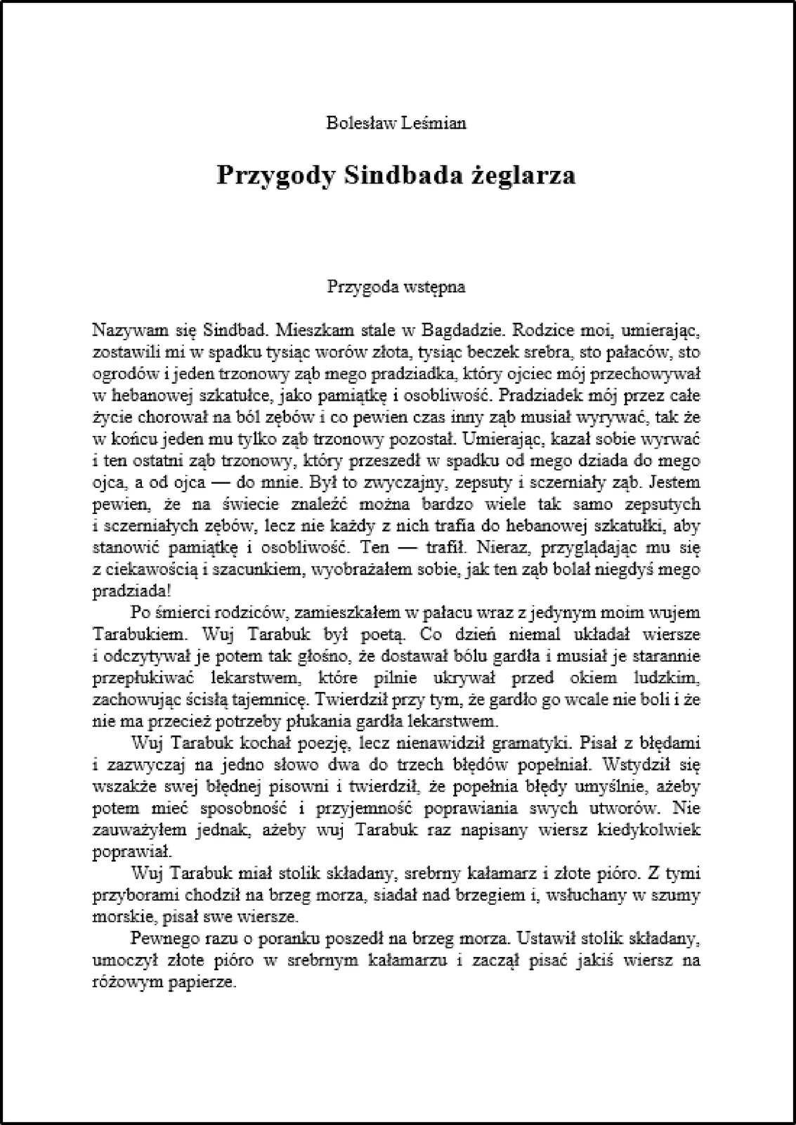 Zrzut ekranu prezentuje fragment książki Bolesława Leśmiana, pt. "Przygody Sindbada żeglarza". Autor jest wyśrodkowany na samej górze. Tytuł książki jest pogrubiony i również wyśrodkowany. Treść książki jest wyjustowana. Widoczny fragment to pięć pierwszych akapitów Przygody wstępnej -"Nazywam się Sindbad. Mieszkam stale w Bagdadzie. Rodzice moi, umierając, zostawili mi w spadku tysiąc worów złota, tysiąc beczek srebra, sto pałaców, sto ogrodów i jeden trzonowy ząb mego pradziadka, który ojciec mój przechowywał w hebanowej szkatułce, jako pamiątkę i osobliwość. Pradziadek mój przez całe życie chorował na ból zębów i co pewien czas inny ząb musiał wyrywać, tak że w końcu jeden mu tylko ząb trzonowy pozostał. Umierając, kazał sobie wyrwać i ten ostatni ząb trzonowy, który przeszedł w spadku od mego dziada do mego ojca, a od ojca — do mnie. Był to zwyczajny, zepsuty i sczerniały ząb. Jestem pewien, że na świecie znaleźć można bardzo wiele tak samo zepsutych i sczerniałych zębów, lecz nie każdy z nich trafia do hebanowej szkatułki, aby stanowić pamiątkę i osobliwość. Ten — trafił. Nieraz, przyglądając mu się z ciekawością i szacunkiem, wyobrażałem sobie, jak ten ząb bolał niegdyś mego pradziada!

Po śmierci rodziców, zamieszkałem w pałacu wraz z jedynym moim wujem Tarabukiem. Wuj Tarabuk był poetą. Co dzień niemal układał wiersze i odczytywał je potem tak głośno, że dostawał bólu gardła i musiał je starannie przepłukiwać lekarstwem, które pilnie ukrywał przed okiem ludzkim, zachowując ścisłą tajemnicę. Twierdził przy tym, że gardło go wcale nie boli i że nie ma przecież potrzeby płukania gardła lekarstwem.

Wuj Tarabuk kochał poezję, lecz nienawidził gramatyki. Pisał z błędami i zazwyczaj na jedno słowo dwa do trzech błędów popełniał. Wstydził się wszakże swej błędnej pisowni i twierdził, że popełnia błędy umyślnie, ażeby potem mieć sposobność i przyjemność poprawiania swych utworów. Nie zauważyłem jednak, ażeby wuj Tarabuk raz napisany wiersz kiedykolwiek poprawiał.

Wuj Tarabuk miał stolik składany, srebrny kałamarz i złote pióro. Z tymi przyborami chodził na brzeg morza, siadał nad brzegiem i, wsłuchany w szumy morskie, pisał swe wiersze.

Pewnego razu o poranku poszedł na brzeg morza. Ustawił stolik składany, umoczył złote pióro w srebrnym kałamarzu i zaczął pisać jakiś wiersz na różowym papierze."