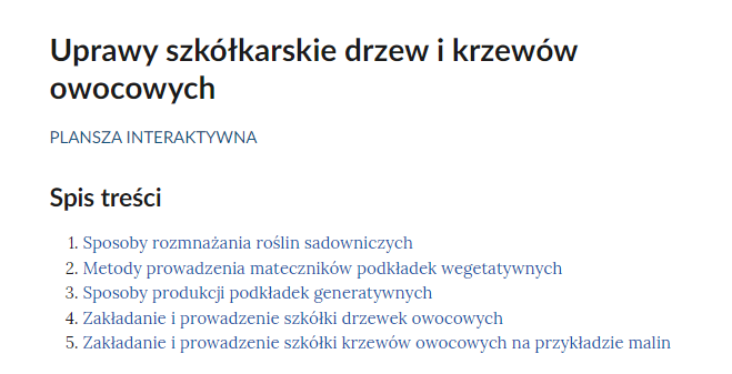 Grafika przedstawia przykładowy widok spisu treści. Na górze znajduje się duży napis: Uprawy szkółkarskie drzew i krzewów owocowych, a pod nim: Plansza interaktywna. Pod spodem widoczny jest napis: Spis treści oraz wymienione pięć punktów. Punkt pierwszy. Sposoby rozmnażania roślin sadowniczych. Punkt drugi. Metody prowadzenia mateczników podkładek wegetatywnych. Punkt trzeci. Sposoby produkcji podkładek generatywnych. Punkt czwarty. Zakładanie i prowadzenie szkółki drzewek owocowych.
Punkt piąty. Zakładanie i prowadzenie szkółki krzewów owocowych na przykładzie malin.