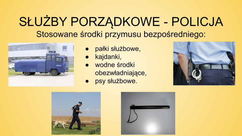 Slajd zatytułowany: Służby porządkowe - policja. Treść tekstowa widoczna na slajdzie:  Stosowane środki przymusu bezpośredniego: pałki służbowe,  kajdanki,  wodne środki obezwładniające,  psy służbowe. Na slajdzie znajdują się cztery zdjęcia. Pierwsze przedstawia samochód ciężarowy w kolorze niebieskim z napisem "POLICJA". Drugie zdjęcie ukazuje mężczyznę ubranego w mundur, czapkę z daszkiem. Mężczyzna prowadzi na smyczy psa tropiącego. Trzecie zdjęcie przedstawia pałkę policyjną. Czwarte zdjęcie ukazuje plecy mężczyzny ubranego w mundur  policyjny. Do pasa na przypięte ma kajdanki oraz krótkofalówkę. 