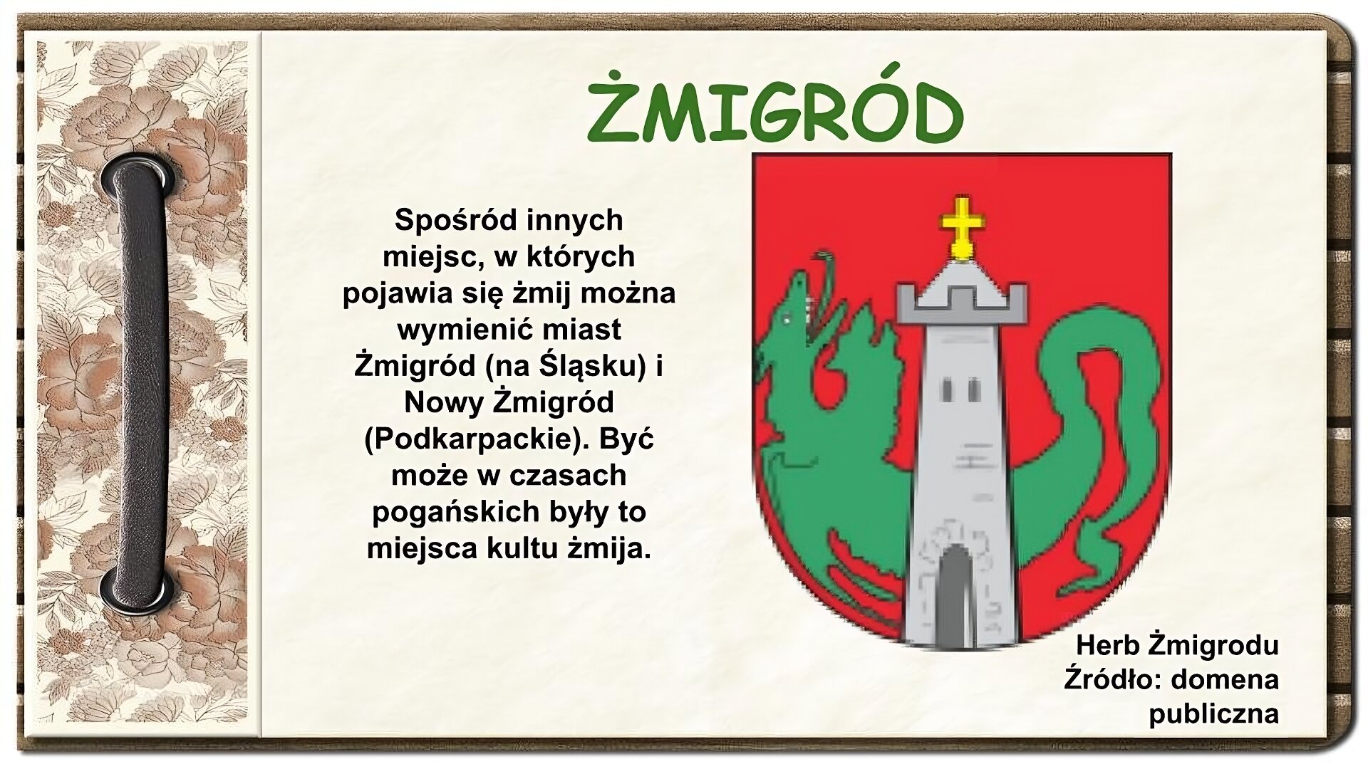 Strona z notatnika zdobiona z lewej strony brązowym paskiem przewleczonym przez dwie dziurki oraz ozdobnym paskiem w brązowe kwiaty. U góry ekranu tytuł: Żmigród. Niżej na środku tekst: Spośród innych miejsc, w których pojawia się żmij można wymienić miasta Żmigród (na Śląsku) i Nowy Żmigród (Podkarpackie). Być może w czasach pogańskich były to miejsca kultu żmija. Po prawej stronie ekranu tarcza herbowa. Na czerwonym tle szara wieża z krzyżem u góry. Za nią zielony smok ułożony w kształcie litery U, z głową po lewej stronie. Pod herbem napis: Herb Żmigrodu, Źródło: domena publiczna. 