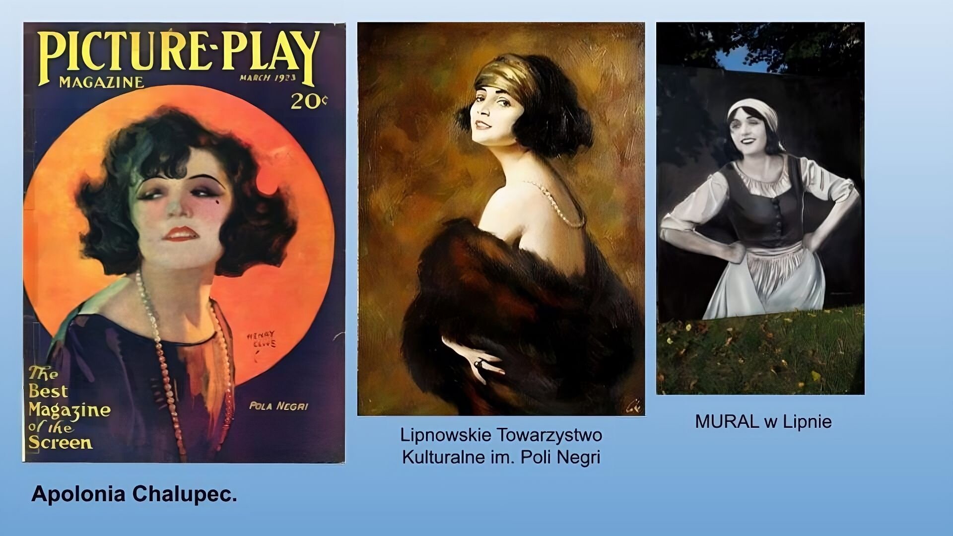Niebieskie tło. Trzy ilustracje. Po lewej stronie okładka czasopisma. Kobieta w czarnych, kręconych włosach do ramion, o ciemnych oczach i czerwonych ustach. Ubrana na granatowo z długimi perłami na szyi. Tło granatowe z dużym, czerwonym księżycem. Na górze żółty tytuł: Picture play magazine. march 1923 . W lewym dolnym rogu The best Magazine of the screen  Po lewej stronie napis: Pola Negri. Pod ilustracją podpis: Apolonia Chalupec. Po środku obraz przedstawiający kobietę w czarnych kręconych włosach z zieloną opaską na głowie w futrze z odsłoniętymi nagimi ramionami, z perłami na szyi. Pod spodem podpis: Lipnowskie Towarzystwo Kulturalne im. Poli Negri. Po prawej stronie zdjęcie muralu przedstawiającego uśmiechniętą kobietę w czarnych włosach, białej chustce na głowie, białej sukience z fartuchem. Pod muralem trawa, nad gałęzie drzew.