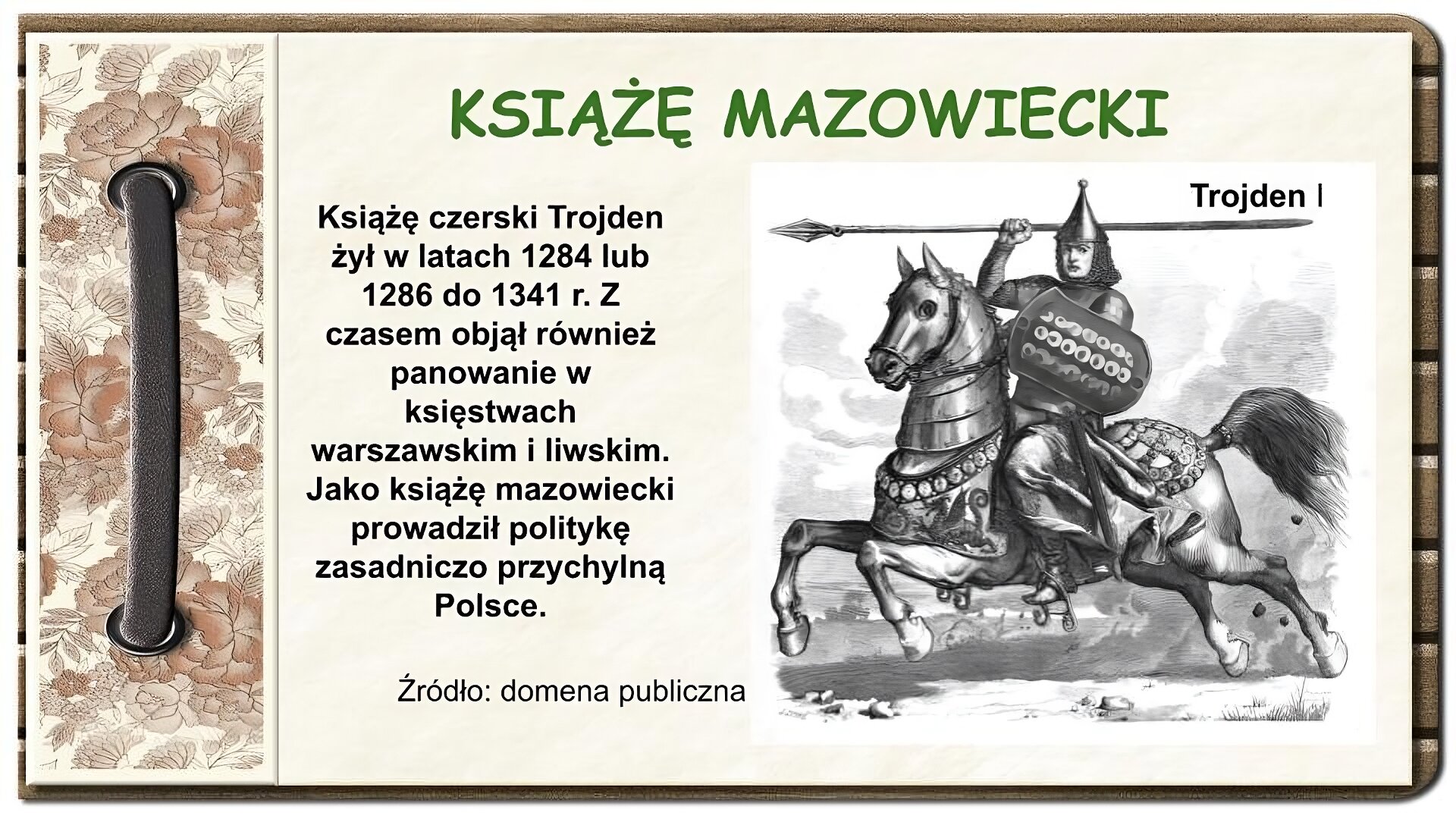 Strona z notatnika zdobiona z lewej strony brązowym paskiem przewleczonym przez dwie dziurki oraz ozdobnym paskiem w brązowe kwiaty. Na środku ekranu tytuł Książę mazowiecki oraz tekst: Książę czerski Trojden żył w latach 1284 lub 1286 do 1341 r. Z czasem objął również panowanie w księstwach warszawskim i liwskim. Jako książę mazowiecki prowadził politykę zasadniczo przychylną Polsce. Po prawej stronie ekranu czarno‑biały rysunek przedstawiający mężczyznę w zbroi rycerskiej jadącego na koniu. Mężczyzna w lewej ręce trzyma tarczę, a prawą unosi do góry i trzyma w niej długą lancę. Koń ma sobie elementy zbroi płytowej oraz emblematy. U góry rysunku napis: Trojden I. Na dole ekranu napis: Źródło: domena publiczna.