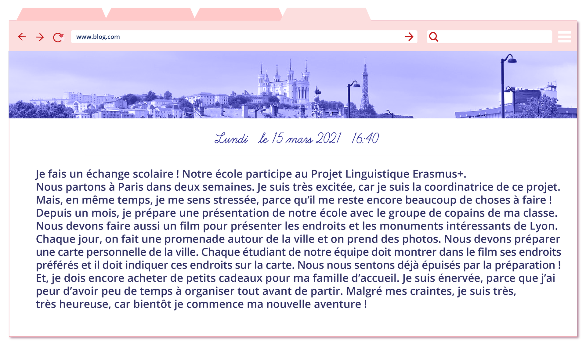 Ilustracja przedstawia wpis na blogu nastolatki i imieniu Chloë. Na górze ilustracji znajduje się pasek z adresem bloga: www.blog.com oraz okienko wyszukiwania treści, a także zakładki. Pod nimi znajduje się utrzymana w chłodnej tonacji czarno‑biała fotografia przedstawiająca dachy paryskich budynków, w oddali widać też wieżę Eiffla. Pod fotografią znajduje się data i godzina wpisu: Lundi, le 13 Mars 2021, 16h30. Treść wpisu: Je fais un échange scolaire ! Notre école participe au Projet Linguistique Erasmus+. Nous partons à Paris dans deux semaines. Je suis très excitée, car je suis la coordinatrice de ce projet. Mais, en même temps, je me sens stressée, parce qu’il me reste encore beaucoup de choses à faire ! Depuis un mois je prépare la présentation de notre école avec le groupe de copains de ma classe. Nous devons aussi faire un film pour présenter les endroits et les monuments intéressants de Lyon. Chaque jour, on fait une promenade autour de la ville et on prend des photos. Nous devons préparer une carte personnelle de la ville. Chaque étudiant de notre équipe doit montrer dans le film ses endroits préférés et il doit indiquer ces endroits sur la carte. Nous nous sentons déjà épuisées par la préparation ! Et, je dois encore acheter de petits cadeaux pour ma famille d’accueil. Je suis énervée, parce que j’ai peur d’avoir peu de temps pour organiser tout avant de partir. Malgré mes craintes, je suis très très heureuse, car bientôt je commence ma nouvelle aventure !