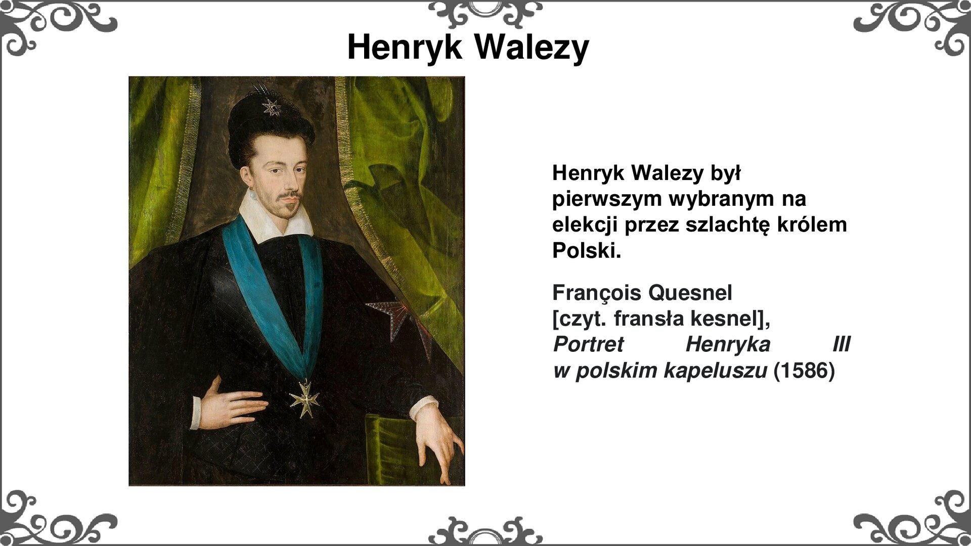 Slajd z portretem po lewej stronie, przedstawiającym wizerunek króla Polski - Henryka Walezego. Sylwetka króla pokazana od pasa w górę. Lewą rękę opiera przedramieniem na pufie, zasłoniętej zielonym materiałem. Prawą dłoń król opiera w pasie. Na szyi, na długiej niebieskiej wstędze nosi zawieszony order w formie joannickiego krzyża. Ubrany jest w czarną szatę z białym kołnierzem. Na głowie nosi czarną czapkę. Ma krótkie włosy, wąsy i krótko przyciętą brodę. Tytuł slajdu: Henryk Walezy. Tekst po prawej stronie slajdu: Henryk Walezy był pierwszym wybranym na elekcji przez szlachtę królem Polski. Francois Quesnel [czyt. fransła kesnel], Portret Henryka III w polskim kapeluszu (1586). Slajd zdobi ornament w narożnikach karty, i pośrodku jej dłuższych boków. 