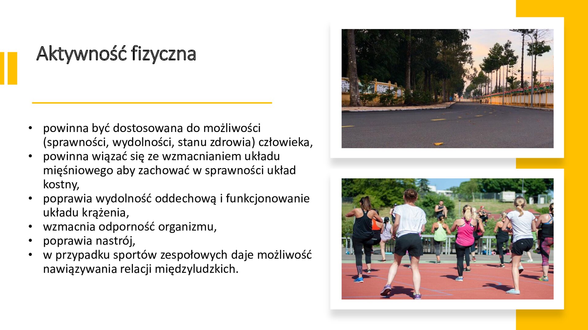 Biały slajd. Z prawej strony dwa zdjęcia ułożone jedno pod drugim. Górne zdjęcie przedstawia ulicę, wzdłuż której rosną wysokie, zielone drzewa. Dolne zdjęcie przedstawia grupę osób w strojach sportowych, którzy ćwiczą na świeżym powietrzu. Z lewej strony slajdu tekst: „Aktywność fizyczna. Powinna być dostosowana do możliwości (sprawności, wydolności, stanu zdrowia) człowieka. Powinna wiązać się ze wzmacnianiem układu mięśniowego, aby zachować w sprawności układ kostny. Poprawia wydolność oddechową i funkcjonowanie układu krążenia. Wzmacnia odporność organizmu. Poprawia nastrój. W przypadku sportów zespołowych daje możliwość nawiązywania relacji międzyludzkich”.