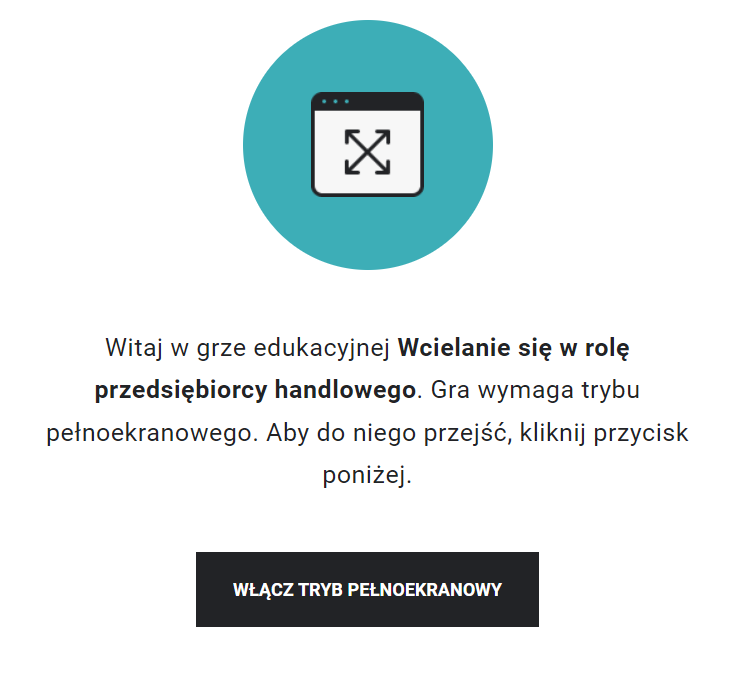 Grafika przedstawia ekran startowy gry wcielanie się w rolę przedsiębiorcy handlowego. W górnej części znajduje się grafika przedstawiające schematyczne, wpisane w koło okno z czterema strzałkami zwróconymi na zewnątrz.Poniżej tekst: Witaj w grze edukacyjnej Wcielanie się w rolę przedsiębiorcy handlowego. Gra wymaga trybu pełnoekranowego. Aby do niego przejść, kliknij przycisk poniżej.Pod informacją prostokątna ramka z napisem: włącz tryb pełnoekranowy. 