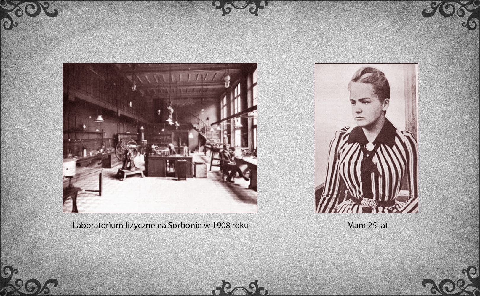 Slajd przedstawia dwie ilustracje. Po lewej stronie slajdu zdjęcie laboratorium fizycznego na Sorbonie w 1908 roku. W podłużnej sali z jedną oszkloną ścianą zgromadzono stanowiska pracy z przyrządami fizycznymi. Z wysokiego sufitu zwisają lampy oświetlające miejsca pracy. W centrum zdjęcia wyeksponowano główne stanowisko kierownika laboratorium, który siedzi za biurkiem. Obok biurka po lewej stronie stoi duża maszyna z obrotowym kołem i wirnikiem. Po prawej stronie slajdu fotografia Marii Skłodowskiej w wieku 25 lat. Maria stoi w eleganckim ubraniu składającym się z pasiastej bluzki z przypiętą przy szyi broszką oraz długiej spódnicy. 