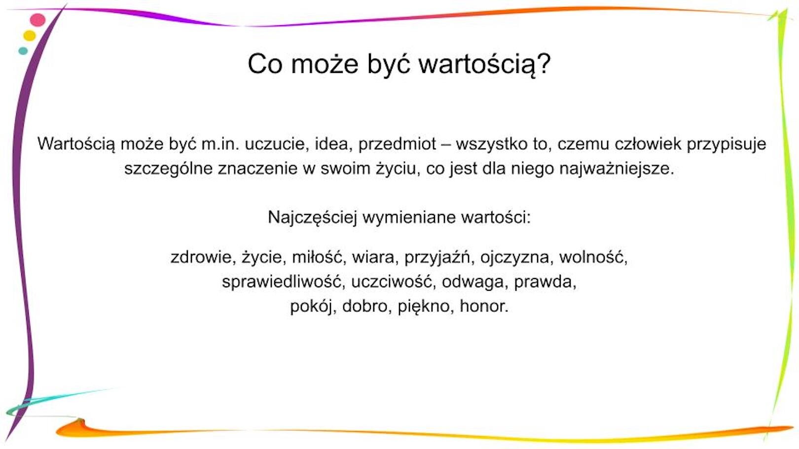 W nagłówku widnieje napis: Co może być wartością? Poniżej, znajdują się informacje: Wartością może być m.in. uczucie, idea, przedmiot – wszystko to, czemu człowiek przypisuje szczególne znaczenie w swoim życiu, co jest dla niego najważniejsze. Najczęściej wymieniane wartości: zdrowie, życie, miłość, wiara, przyjaźń, ojczyzna, wolność, sprawiedliwość, uczciwość, odwaga, prawda, pokój, dobro, piękno, honor.