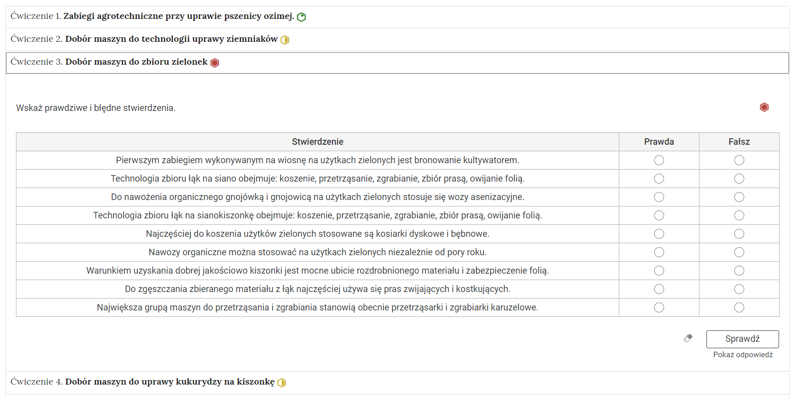 Grafika przedstawia przykładowe ćwiczenie w harmonii. Na grafice znajduje się harmonia składająca się z czterech wierszy. Wewnątrz każdego z nich został umieszczony numer ćwiczenia wraz z nazwą działu, którego dotyczy. Z boku dodatkowo znajduje się ikonka w kształcie sześciokąta oznaczająca poziom trudności. Zielona oznacza łatwy, żółta średni, a czerwona trudny. Wiersz z ćwiczeniem trzecim jest rozwinięty. Pod nim znajduje się szerokie okienko. W nim zawiera się ćwiczenie typu prawda i fałsz. Składa się z polecenia, pod którym usytuowana jest tabela. W pierwszej kolumnie znajduje się dziewięć zdań, każde w osobnym wierszu. Po prawej stronie są dwie kolumny: Prawda i Fałsz. W tych kolumnach przy każdym zdaniu znajduje się kółko z czarnym obramowaniem i białym wypełnieniem. Jego zaznaczenie oznacza wybranie danej odpowiedzi jako prawidłowej. Na samym dole umieszczony jest prostokąt z czarnym obramowaniem i białym wypełnieniem. Wewnątrz niego znajduje się napis: Sprawdź. Pod przyciskiem umieszczony został natomiast napis: Pokaż odpowiedź. Dodatkowo z boku znajduje się ikonka gumki. Jej wciśnięcie spowoduje wymazanie dotychczasowo zaznaczonych odpowiedzi.