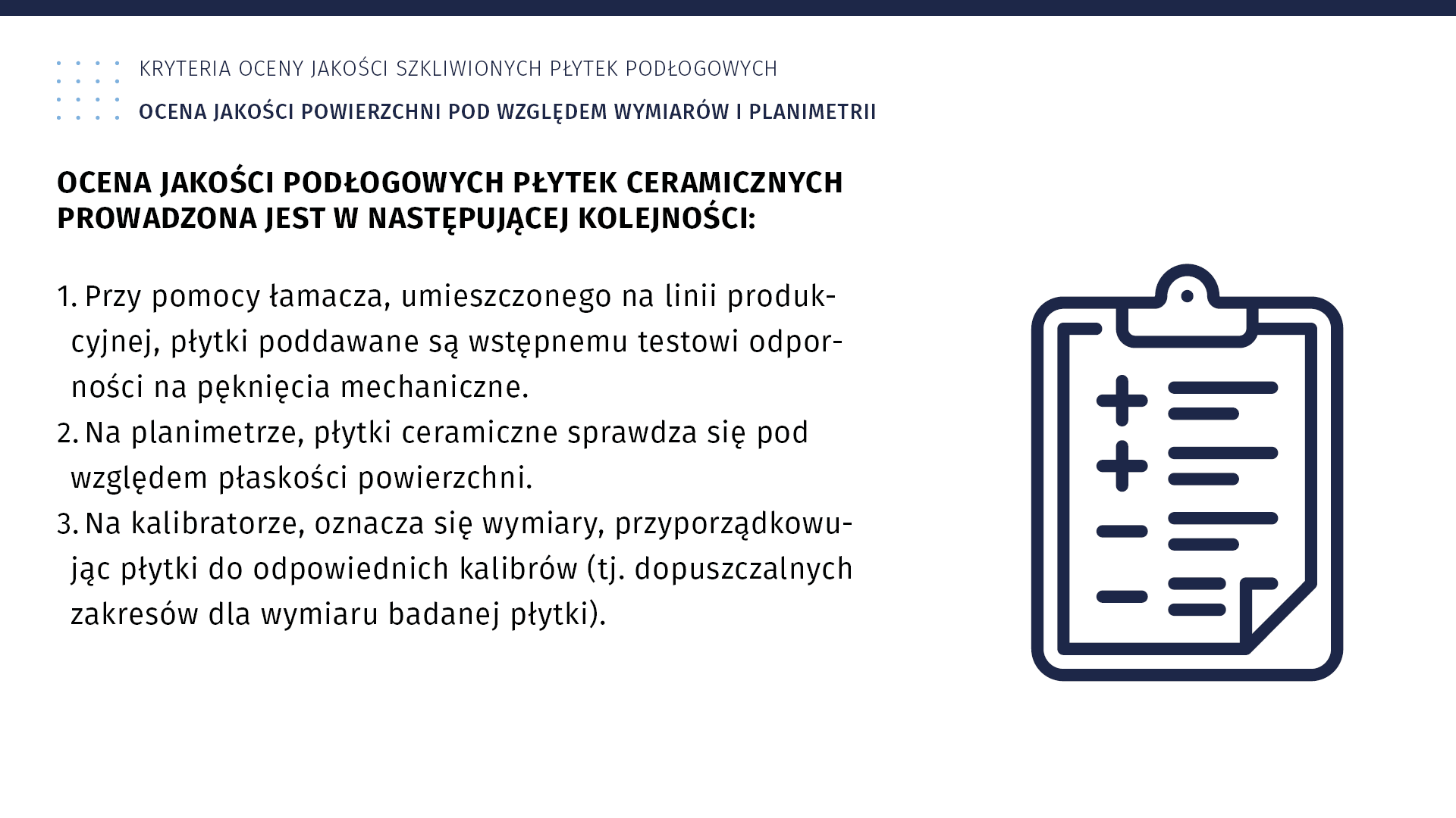 Ilustracja dotycząca kryteriów oceny jakości szkliwionych płytek podłogowych. Ocena jakości powierzchni pod względem wymiarów i planimetrii. Ocena jakości podłogowych płytek ceramicznych prowadzona jest w następującej kolejności: 1. Przy pomocy łamacza, umieszczonego na linii produkcyjnej, płytki poddawane są wstępnemu testowi odporności na pęknięcia mechaniczne. 2. Na planimetrze, płytki ceramiczne sprawdza się pod względem płaskości powierzchni. 3. Na kalibratorze, oznacza się wymiary, przyporządkowując płytki do odpowiednich kalibrów (to jest dopuszczalnych zakresów dla wymiaru badanej płytki). Obok tekstu znajduje się ilustracja przedstawiająca listę, na której zaznaczane są plusami i minusami parametry oceny.