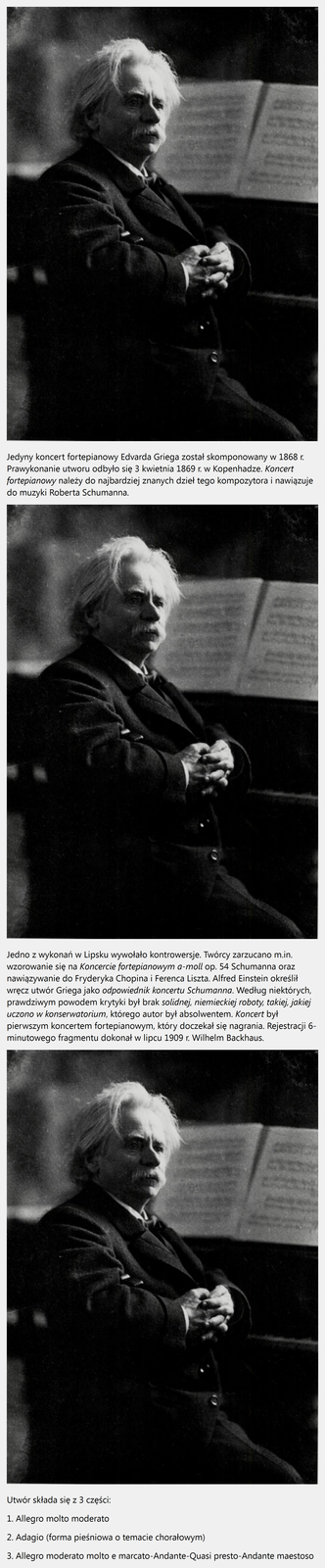 Prezentacja pt. Koncert fortepianowy a-moll op. 16. Jedyny koncert fortepianowy Edvarda Griega został skomponowany w 1868 r. Prawykonanie utworu odbyło się 3 kwietnia 1869 r. w Kopenhadze. Koncert fortepianowy należy do najbardziej znanych dzieł tego kompozytora i nawiązuje do muzyki Roberta Schumanna. Jedno z wykonań w Lipsku wywołało kontrowersje. Twórcy zarzucano m.in. wzorowanie się na Koncercie fortepianowym a-moll op. 54 Schumanna oraz nawiązywanie do Fryderyka Chopina i Ferenca Liszta. Alfred Einstein określił wręcz utwór Griega jako odpowiednik koncertu Schumanna. Według niektórych, prawdziwym powodem krytyki był brak solidnej, niemieckiej roboty, takiej, jakiej uczono w konserwatorium, którego autor był absolwentem. Koncert był pierwszym koncertem fortepianowym, który doczekał się nagrania. Rejestracji 6-minutowego fragmentu dokonał w lipcu 1909 r. Wilhelm Backhaus. Utwór składa się z 3 części: 1. Allegro molto moderato. 2. Adagio (forma pieśniowa o temacie chorałowym). 3. Allegro moderato molto e marcato-Andante-Quasi presto-Andante maestoso.