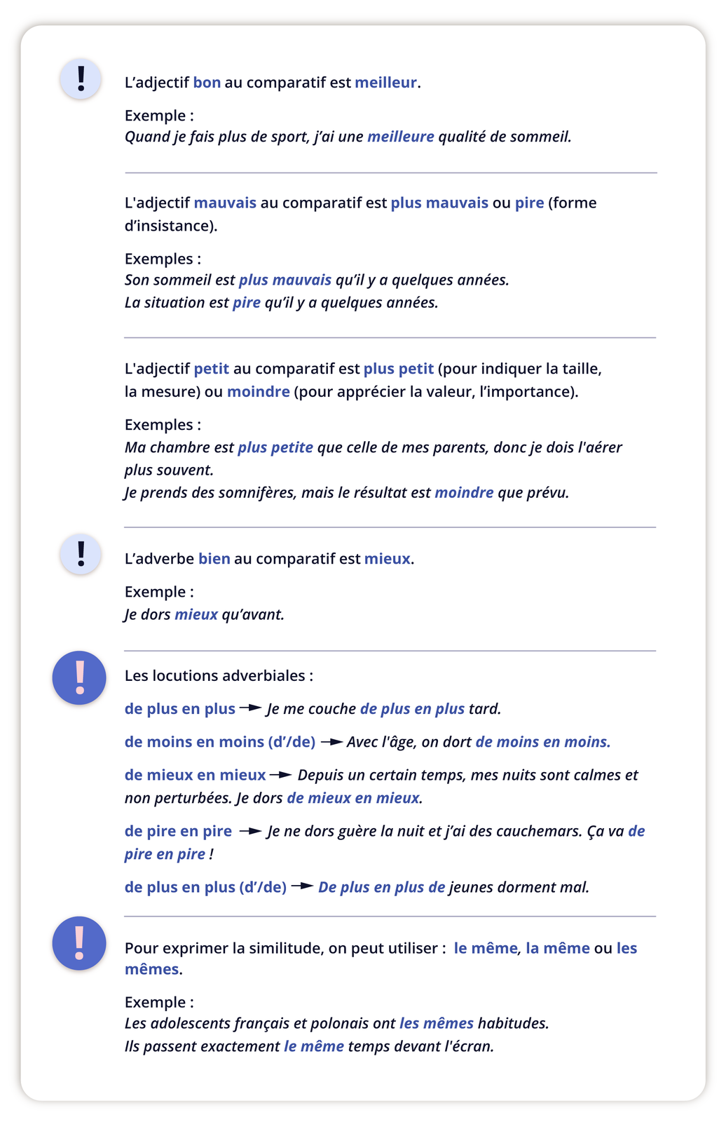 Grafika podzielona jest na cztery części tekstowe z mini grafikami wykrzykników. Część pierwsza.L'adjectif bon au comparatif est meilleur. Exemple : Quand je fais plus de sport, j'ai une meilleure qualité de sommeil. L'adjectif mauvais au comparatif est plus mauvais ou pire (forme d'insistance). Exemples: Son sommeil est plus mauvais qu'il y a quelques années. La situation est pire qu'il y a quelques années. L'adjectif petit au comparatif est plus petit (pour indiquer la taille, la mesure) ou moindre (pour apprécier la valeur, l'importance). Exemples: Ma chambre est plus petite que celle de mes parents, donc je dois l'aérer plus souvent. Je prends des somnifères, mais le résultat est moindre que prévu. Część druga. L'adverbe bien au comparatif est mieux. Exemple : Je dors mieux qu'avant.Część trzecia. Les locutions adverbiales: de plus en plus → Je me couche de plus en plus tard. de moins en moins (d'/de) - → Avec l'âge, on dort de moins en moins. de mieux en mieux→ Depuis un certain temps, mes nuits sont calmes et non perturbées. Je dors de mieux en mieux. de pire en pire → Je ne dors guère la nuit et j'ai des cauchemars. Ça va de pire en pire! de plus en plus (d'/de) → De plus en plus de jeunes dorment mal. Część czwarta. Pour exprimer la similitude, on peut utiliser le même, la même ou les mêmes. Exemple: Les adolescents français et polonais ont les mêmes habitudes. Ils passent exactement le même temps devant l'écran.