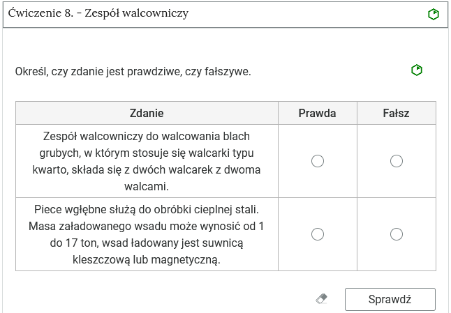 Zrzut ekranu przedstawia harmonię z ćwiczeniami interaktywnymi, w której jedna z zakładek jest otwarta. Harmonia składa się z zakładek w formie poziomych pasków jeden pod drugim. Na każdym pasku znajduje się numer ćwiczenia i tytuł odnoszący się do partii materiału, której dotyczy oraz z poziomu trudności. Ćwiczenie osiem. Zespół walcowniczy. poziom łatwy. Zakładka z ćwiczeniem jest otwarta. Ma ona kształt dużego prostokąta. W nim widoczne jest polecenie oraz ćwiczenie w formie tabeli, w którym należy ocenić prawdziwość podanych zdań. Na poziomie polecenia po prawej stronie znajduje się oznaczenie poziomu: łatwy. Pod tabelą znajdują się dwa przyciski: wyczyść, po kliknięciu którego usuwane są wszystkie naniesione odpowiedzi, oraz przycisk sprawdź.