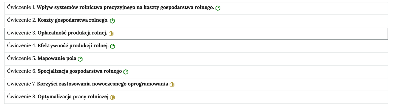 Ilustracja przedstawia przykładowy wygląd ćwiczeń. Ćwiczenia ułożone są w tabelach ponumerowanych od 1 do 8. Po prawej stronie każdego ćwiczenia znajdują się ikonki oznaczające stopień trudności zadania. Ikonki mają kształt sześcianu foremnego. Zielona ikonka z częściowo zamalowanym środkiem oznacza łatwe zadanie. Żółta ikonka z zamalowanym środkiem do połowy oznacza średnio trudne zadanie. Kolejność ćwiczeń: Ćwiczenie 1. Wpływ systemów rolnictwa precyzyjnego na koszty gospodarstwa rolnego. Ćwiczenie 2. Koszty gospodarstwa rolnego. Ćwiczenie 3. Opłacalność produkcji rolnej. Ćwiczenie 4. Efektywność produkcji rolnej. 5. Mapowanie pola. Ćwiczenie 6. Specjalizacja gospodarstwa rolnego. Ćwiczenie 7. Korzyści zastosowania nowoczesnego oprogramowania. Ćwiczenie 8. Optymalizacja pracy rolniczej. 
